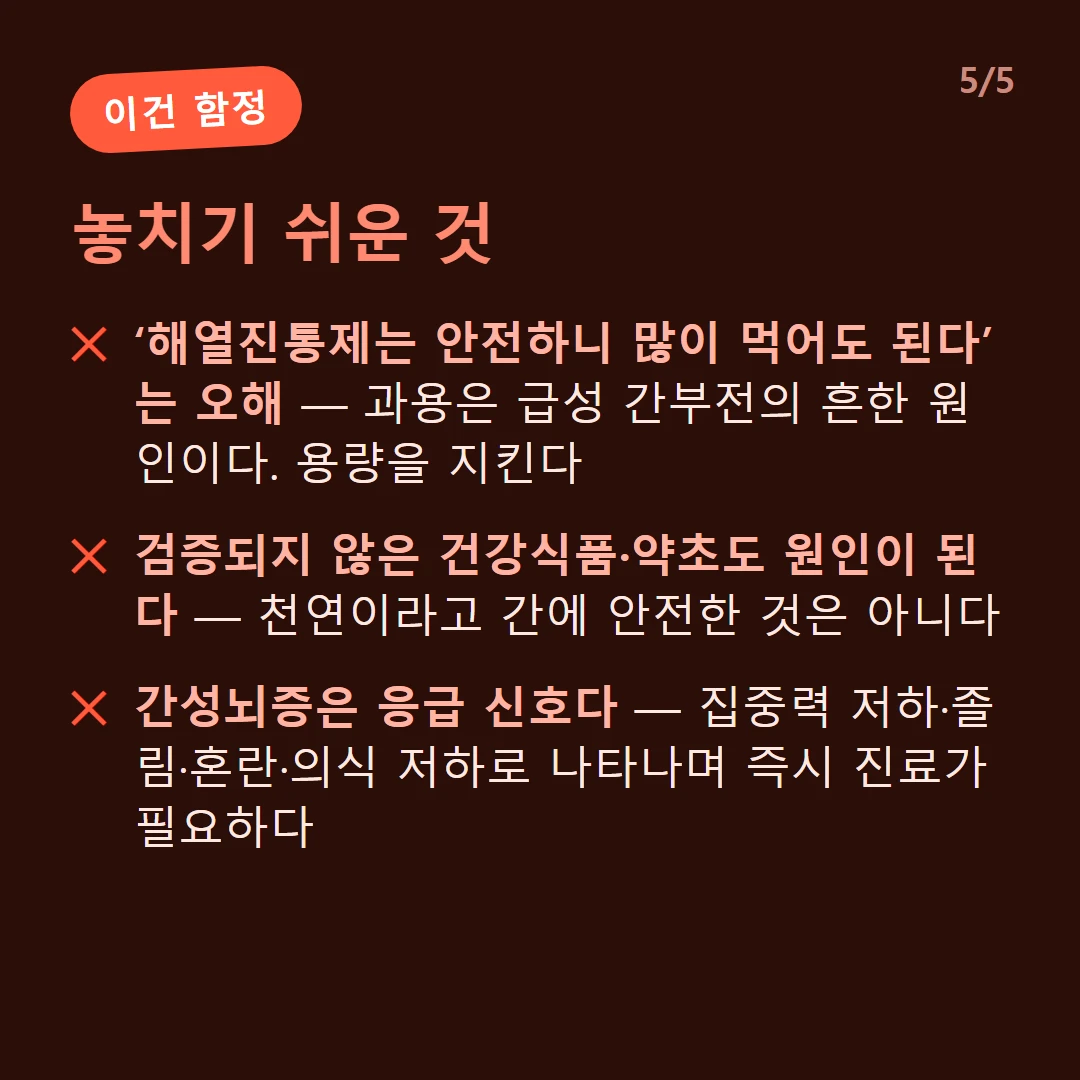놓치기 쉬운 것 — ‘해열진통제는 안전하니 많이 먹어도 된다’는 오해 — 과용은 급성 간부전의 흔한 원인이다. 용량을 지킨다 / 검증되지 않은 건강식품·약초도 원인이 된다 — 천연이라고 간에 안전한 것은 아니다 / 간성뇌증은 응급 신호다 — 집중력 저하·졸림·혼란·의식 저하로 나타나며 즉시 진료가 필요하다