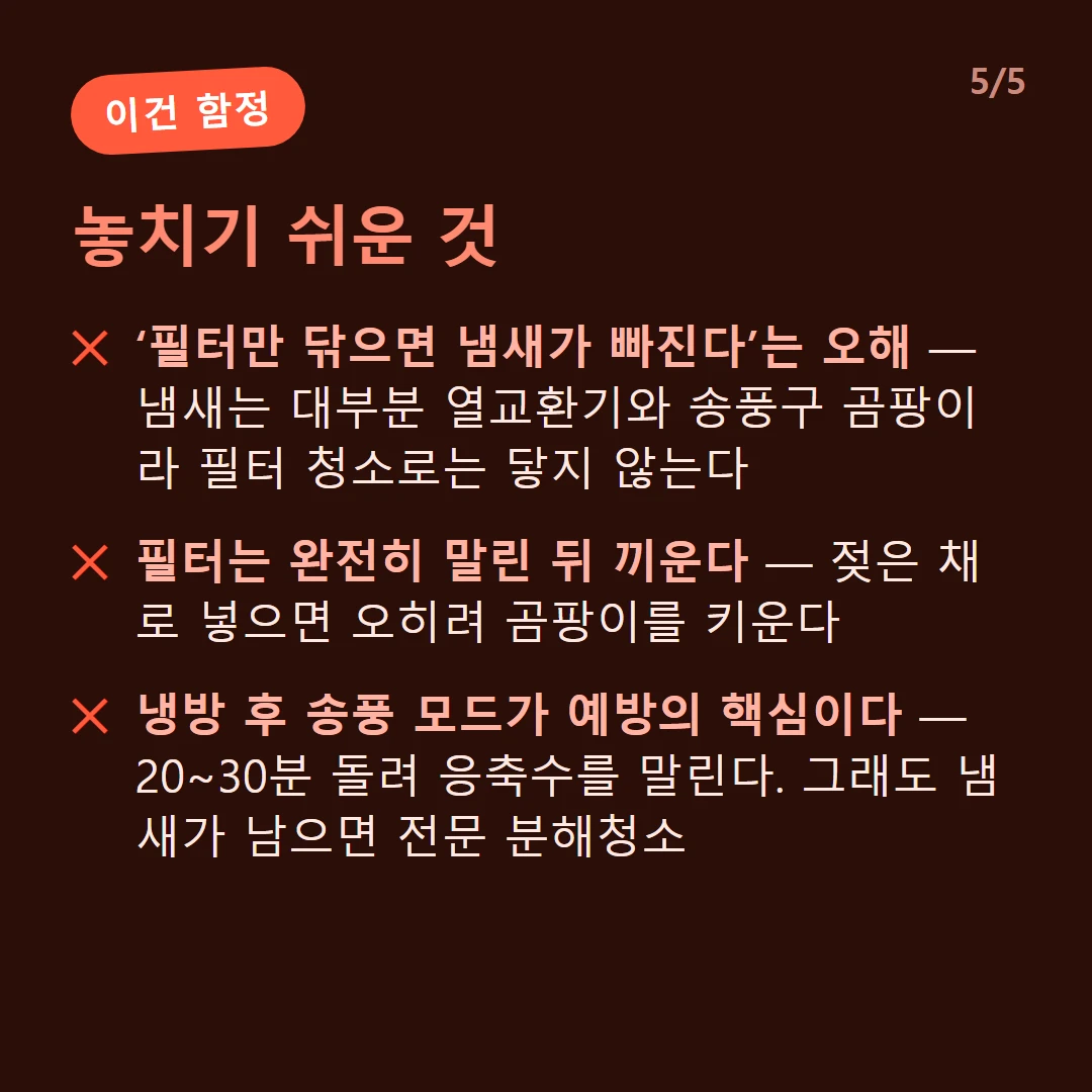 놓치기 쉬운 것 — ‘필터만 닦으면 냄새가 빠진다’는 오해 — 냄새는 대부분 열교환기와 송풍구 곰팡이라 필터 청소로는 닿지 않는다 / 필터는 완전히 말린 뒤 끼운다 — 젖은 채로 넣으면 오히려 곰팡이를 키운다 / 냉방 후 송풍 모드가 예방의 핵심이다 — 20~30분 돌려 응축수를 말린다. 그래도 냄새가 남으면 전문 분해청소