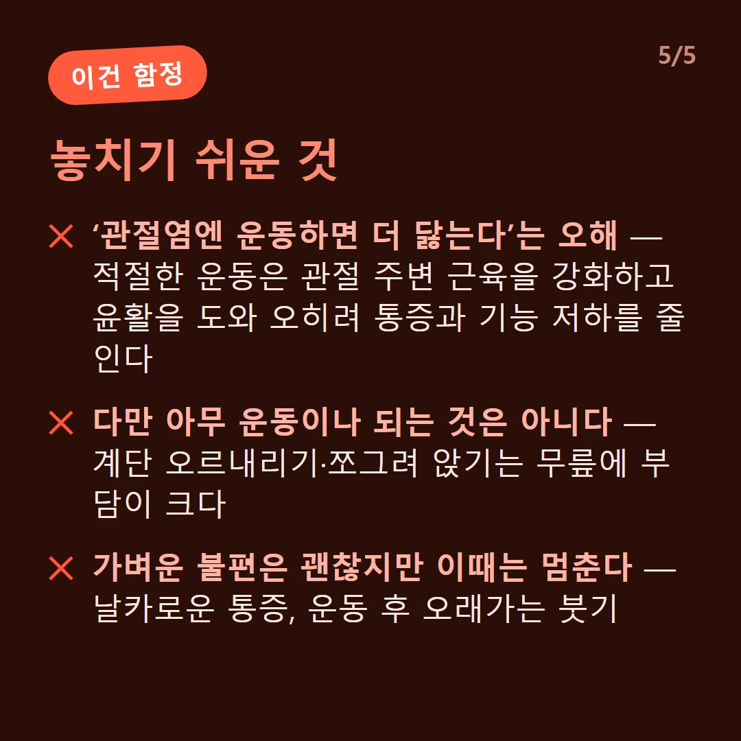 놓치기 쉬운 것 — ‘관절염엔 운동하면 더 닳는다’는 오해 — 적절한 운동은 관절 주변 근육을 강화하고 윤활을 도와 오히려 통증과 기능 저하를 줄인다 / 다만 아무 운동이나 되는 것은 아니다 — 계단 오르내리기·쪼그려 앉기는 무릎에 부담이 크다 / 가벼운 불편은 괜찮지만 이때는 멈춘다 — 날카로운 통증, 운동 후 오래가는 붓기