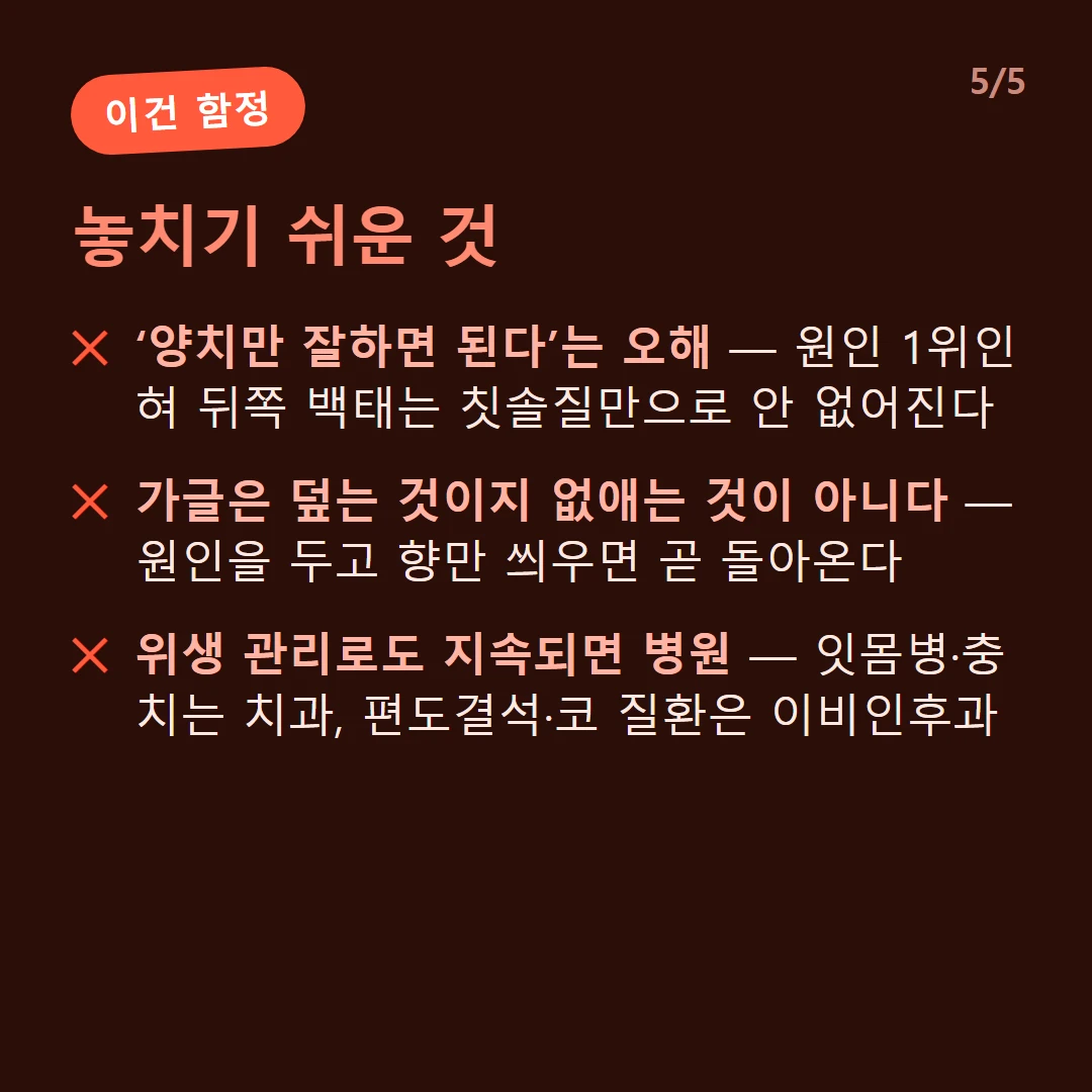 놓치기 쉬운 것 — ‘양치만 잘하면 된다’는 오해 — 원인 1위인 혀 뒤쪽 백태는 칫솔질만으로 안 없어진다 / 가글은 덮는 것이지 없애는 것이 아니다 — 원인을 두고 향만 씌우면 곧 돌아온다 / 위생 관리로도 지속되면 병원 — 잇몸병·충치는 치과, 편도결석·코 질환은 이비인후과