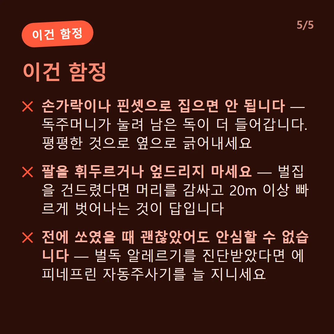 이건 함정 — 손가락이나 핀셋으로 집으면 안 됩니다 — 독주머니가 눌려 남은 독이 더 들어갑니다. 평평한 것으로 옆으로 긁어내세요 / 팔을 휘두르거나 엎드리지 마세요 — 벌집을 건드렸다면 머리를 감싸고 20m 이상 빠르게 벗어나는 것이 답입니다 / 전에 쏘였을 때 괜찮았어도 안심할 수 없습니다 — 벌독 알레르기를 진단받았다면 에피네프린 자동주사기를 늘 지니세요