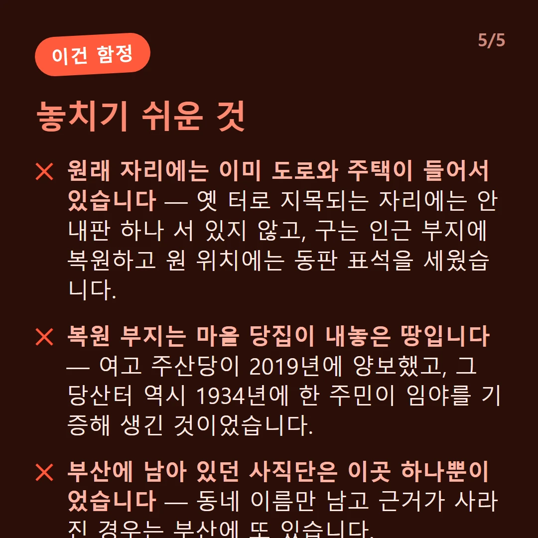 놓치기 쉬운 것 — 원래 자리에는 이미 도로와 주택이 들어서 있습니다 — 옛 터로 지목되는 자리에는 안내판 하나 서 있지 않고, 구는 인근 부지에 복원하고 원 위치에는 동판 표석을 세웠습니다. / 복원 부지는 마을 당집이 내놓은 땅입니다 — 여고 주산당이 2019년에 양보했고, 그 당산터 역시 1934년에 한 주민이 임야를 기증해 생긴 것이었습니다. / 부산에 남아 있던 사직단은 이곳 하나뿐이었습니다 — 동네 이름만 남고 근거가 사라진 경우는 부산에 또 있습니다.