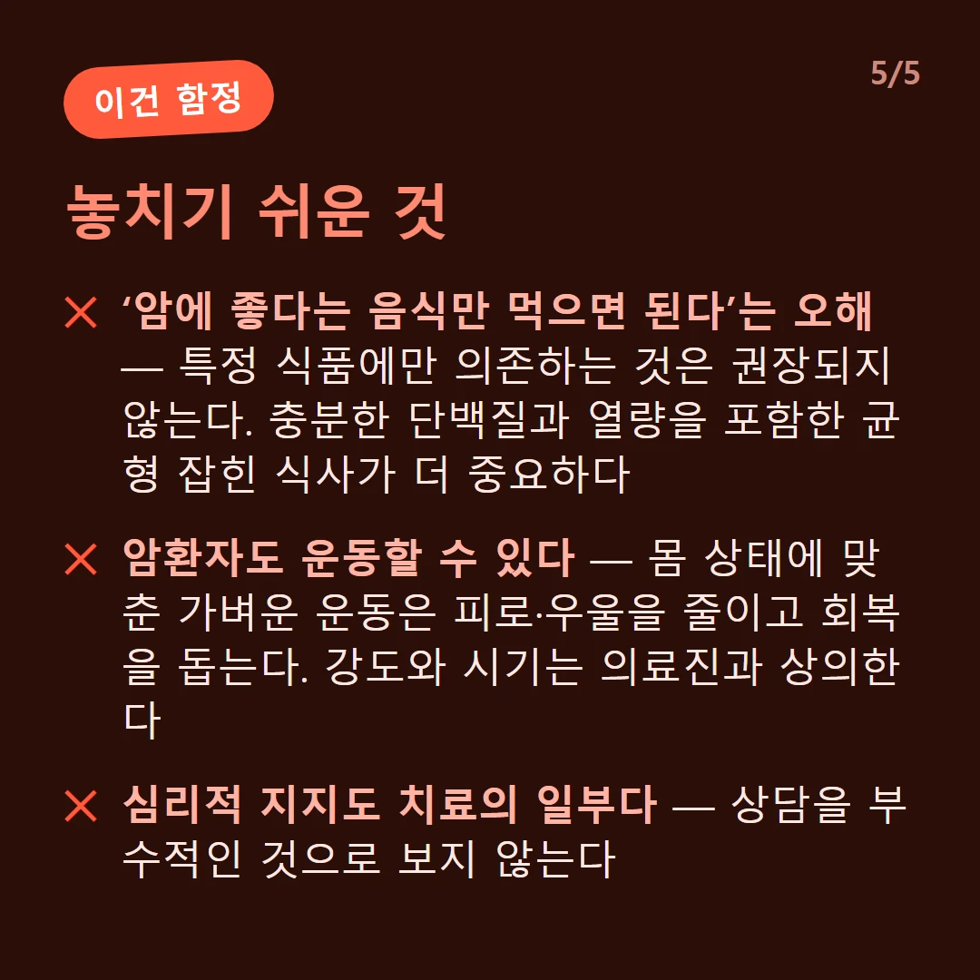놓치기 쉬운 것 — ‘암에 좋다는 음식만 먹으면 된다’는 오해 — 특정 식품에만 의존하는 것은 권장되지 않는다. 충분한 단백질과 열량을 포함한 균형 잡힌 식사가 더 중요하다 / 암환자도 운동할 수 있다 — 몸 상태에 맞춘 가벼운 운동은 피로·우울을 줄이고 회복을 돕는다. 강도와 시기는 의료진과 상의한다 / 심리적 지지도 치료의 일부다 — 상담을 부수적인 것으로 보지 않는다
