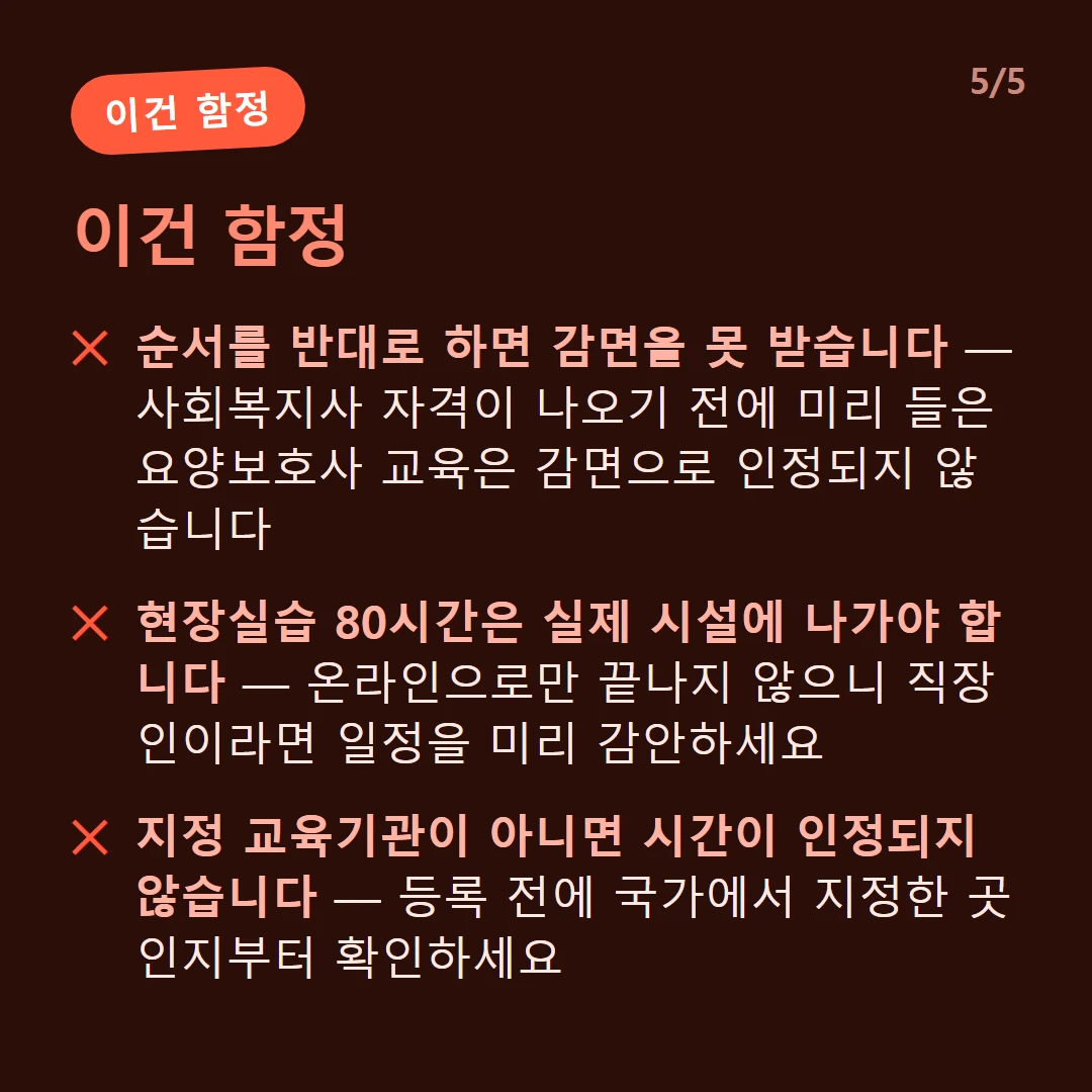 이건 함정 — 순서를 반대로 하면 감면을 못 받습니다 — 사회복지사 자격이 나오기 전에 미리 들은 요양보호사 교육은 감면으로 인정되지 않습니다 / 현장실습 80시간은 실제 시설에 나가야 합니다 — 온라인으로만 끝나지 않으니 직장인이라면 일정을 미리 감안하세요 / 지정 교육기관이 아니면 시간이 인정되지 않습니다 — 등록 전에 국가에서 지정한 곳인지부터 확인하세요