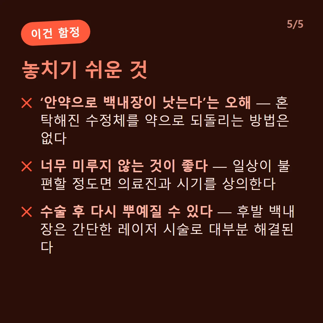놓치기 쉬운 것 — ‘안약으로 백내장이 낫는다’는 오해 — 혼탁해진 수정체를 약으로 되돌리는 방법은 없다 / 너무 미루지 않는 것이 좋다 — 일상이 불편할 정도면 의료진과 시기를 상의한다 / 수술 후 다시 뿌예질 수 있다 — 후발 백내장은 간단한 레이저 시술로 대부분 해결된다