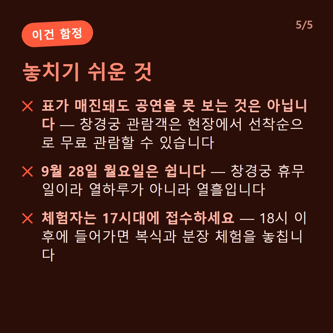 놓치기 쉬운 것 — 표가 매진돼도 공연을 못 보는 것은 아닙니다 — 창경궁 관람객은 현장에서 선착순으로 무료 관람할 수 있습니다 / 9월 28일 월요일은 쉽니다 — 창경궁 휴무일이라 열하루가 아니라 열흘입니다 / 체험자는 17시대에 접수하세요 — 18시 이후에 들어가면 복식과 분장 체험을 놓칩니다