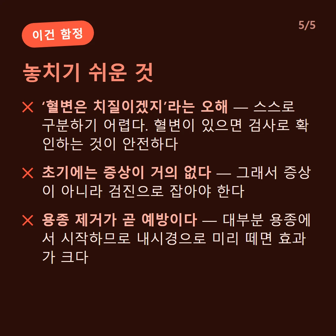 놓치기 쉬운 것 — ‘혈변은 치질이겠지’라는 오해 — 스스로 구분하기 어렵다. 혈변이 있으면 검사로 확인하는 것이 안전하다 / 초기에는 증상이 거의 없다 — 그래서 증상이 아니라 검진으로 잡아야 한다 / 용종 제거가 곧 예방이다 — 대부분 용종에서 시작하므로 내시경으로 미리 떼면 효과가 크다