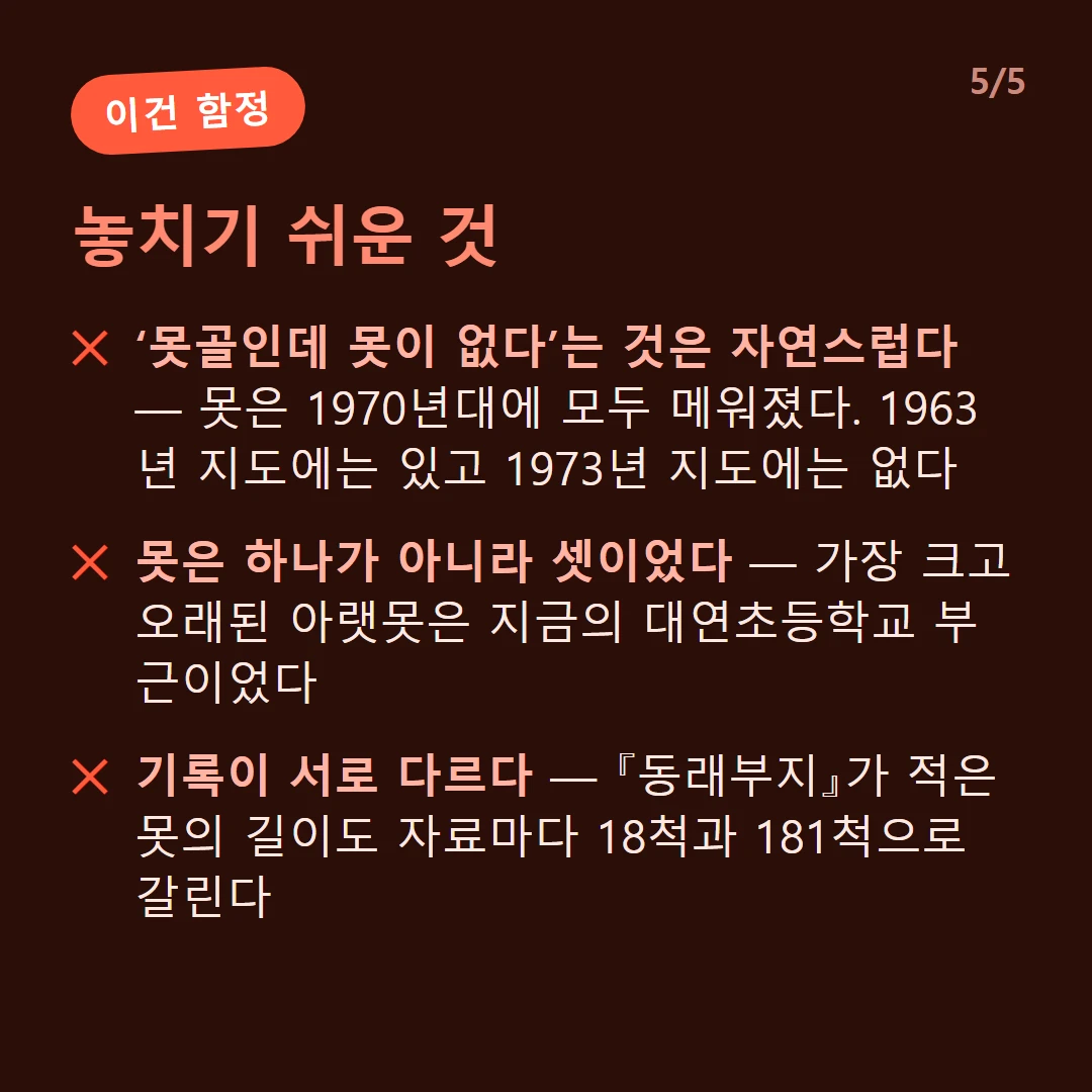 놓치기 쉬운 것 — ‘못골인데 못이 없다’는 것은 자연스럽다 — 못은 1970년대에 모두 메워졌다. 1963년 지도에는 있고 1973년 지도에는 없다 / 못은 하나가 아니라 셋이었다 — 가장 크고 오래된 아랫못은 지금의 대연초등학교 부근이었다 / 기록이 서로 다르다 — 『동래부지』가 적은 못의 길이도 자료마다 18척과 181척으로 갈린다