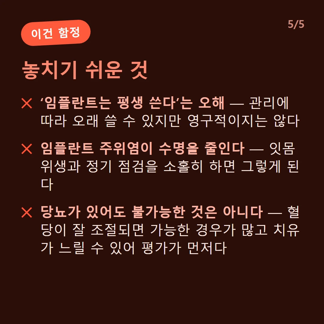 놓치기 쉬운 것 — ‘임플란트는 평생 쓴다’는 오해 — 관리에 따라 오래 쓸 수 있지만 영구적이지는 않다 / 임플란트 주위염이 수명을 줄인다 — 잇몸 위생과 정기 점검을 소홀히 하면 그렇게 된다 / 당뇨가 있어도 불가능한 것은 아니다 — 혈당이 잘 조절되면 가능한 경우가 많고 치유가 느릴 수 있어 평가가 먼저다