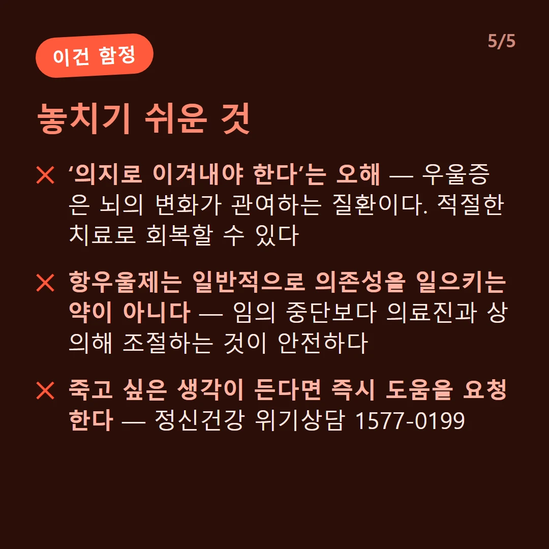 놓치기 쉬운 것 — ‘의지로 이겨내야 한다’는 오해 — 우울증은 뇌의 변화가 관여하는 질환이다. 적절한 치료로 회복할 수 있다 / 항우울제는 일반적으로 의존성을 일으키는 약이 아니다 — 임의 중단보다 의료진과 상의해 조절하는 것이 안전하다 / 죽고 싶은 생각이 든다면 즉시 도움을 요청한다 — 정신건강 위기상담 1577-0199