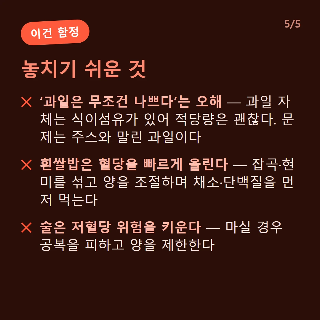 놓치기 쉬운 것 — ‘과일은 무조건 나쁘다’는 오해 — 과일 자체는 식이섬유가 있어 적당량은 괜찮다. 문제는 주스와 말린 과일이다 / 흰쌀밥은 혈당을 빠르게 올린다 — 잡곡·현미를 섞고 양을 조절하며 채소·단백질을 먼저 먹는다 / 술은 저혈당 위험을 키운다 — 마실 경우 공복을 피하고 양을 제한한다