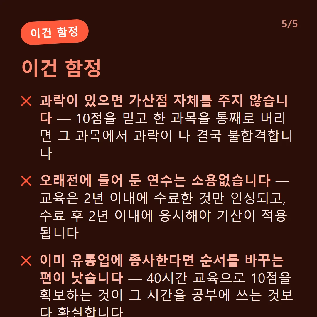이건 함정 — 과락이 있으면 가산점 자체를 주지 않습니다 — 10점을 믿고 한 과목을 통째로 버리면 그 과목에서 과락이 나 결국 불합격합니다 / 오래전에 들어 둔 연수는 소용없습니다 — 교육은 2년 이내에 수료한 것만 인정되고, 수료 후 2년 이내에 응시해야 가산이 적용됩니다 / 지정기관 연수여야 합니다 — 대한상공회의소, 한국생산성본부, 산업통상자원부 장관이 지정한 기관의 교육만 인정됩니다 / 이미 유통업에 종사한다면 순서를 바꾸는 편이 낫습니다 — 40시간 교육으로 10점을 확보하는 것이 그 시간을 공부에 쓰는 것보다 확실합니다