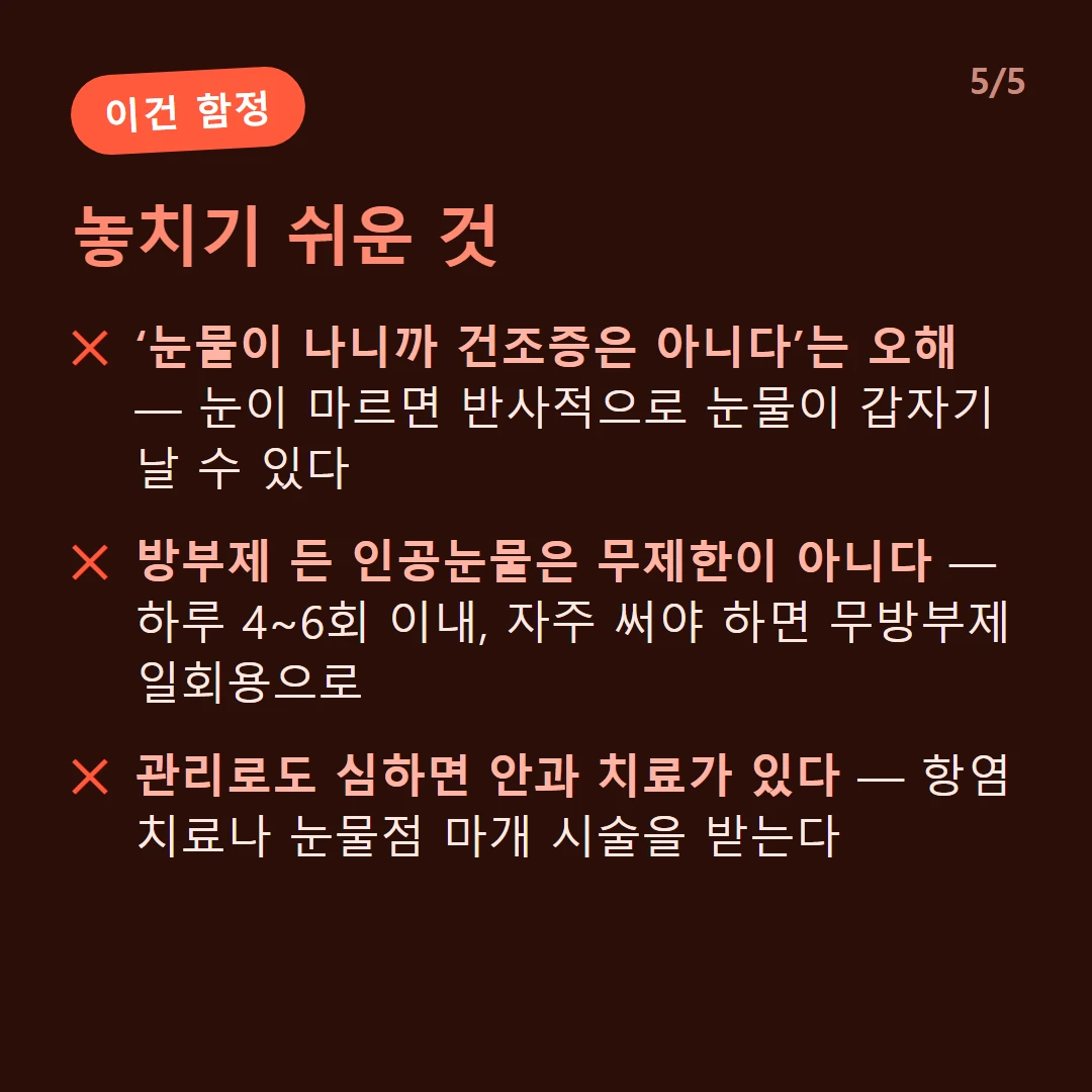 놓치기 쉬운 것 — ‘눈물이 나니까 건조증은 아니다’는 오해 — 눈이 마르면 반사적으로 눈물이 갑자기 날 수 있다 / 방부제 든 인공눈물은 무제한이 아니다 — 하루 4~6회 이내, 자주 써야 하면 무방부제 일회용으로 / 관리로도 심하면 안과 치료가 있다 — 항염 치료나 눈물점 마개 시술을 받는다