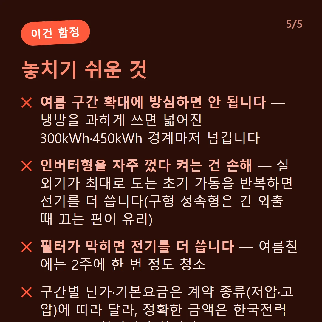 놓치기 쉬운 것 — 여름 구간 확대에 방심하면 안 됩니다 — 냉방을 과하게 쓰면 넓어진 300kWh·450kWh 경계마저 넘깁니다 / 인버터형을 자주 껐다 켜는 건 손해 — 실외기가 최대로 도는 초기 가동을 반복하면 전기를 더 씁니다(구형 정속형은 긴 외출 때 끄는 편이 유리) / 필터가 막히면 전기를 더 씁니다 — 여름철에는 2주에 한 번 정도 청소 / 구간별 단가·기본요금은 계약 종류(저압·고압)에 따라 달라, 정확한 금액은 한국전력 요금표로 확인해야 합니다