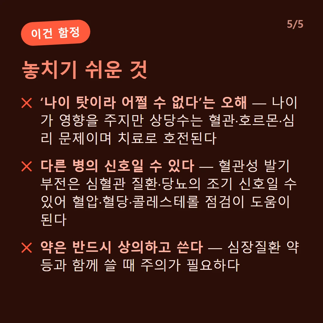놓치기 쉬운 것 — ‘나이 탓이라 어쩔 수 없다’는 오해 — 나이가 영향을 주지만 상당수는 혈관·호르몬·심리 문제이며 치료로 호전된다 / 다른 병의 신호일 수 있다 — 혈관성 발기부전은 심혈관 질환·당뇨의 조기 신호일 수 있어 혈압·혈당·콜레스테롤 점검이 도움이 된다 / 약은 반드시 상의하고 쓴다 — 심장질환 약 등과 함께 쓸 때 주의가 필요하다