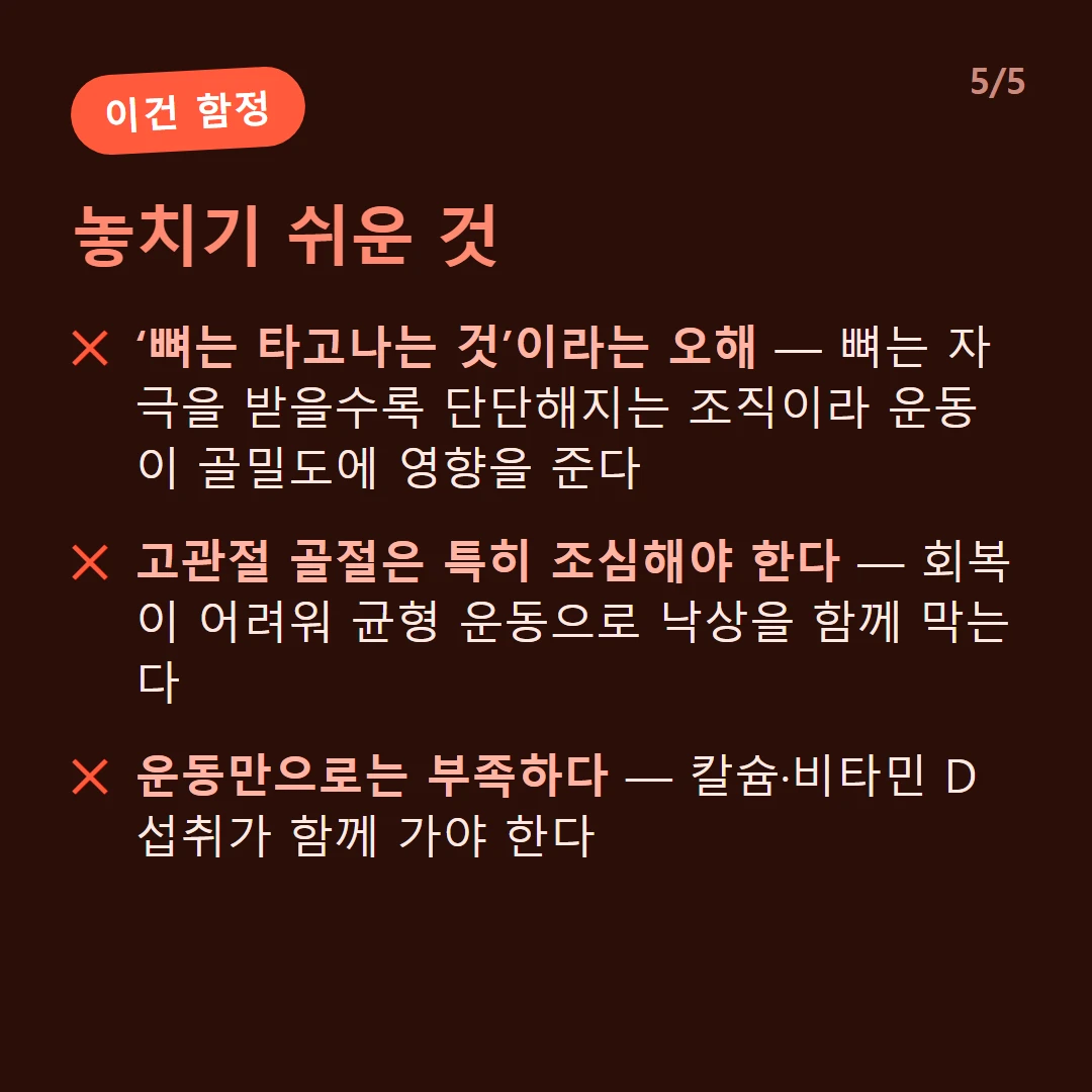 놓치기 쉬운 것 — ‘뼈는 타고나는 것’이라는 오해 — 뼈는 자극을 받을수록 단단해지는 조직이라 운동이 골밀도에 영향을 준다 / 고관절 골절은 특히 조심해야 한다 — 회복이 어려워 균형 운동으로 낙상을 함께 막는다 / 운동만으로는 부족하다 — 칼슘·비타민 D 섭취가 함께 가야 한다