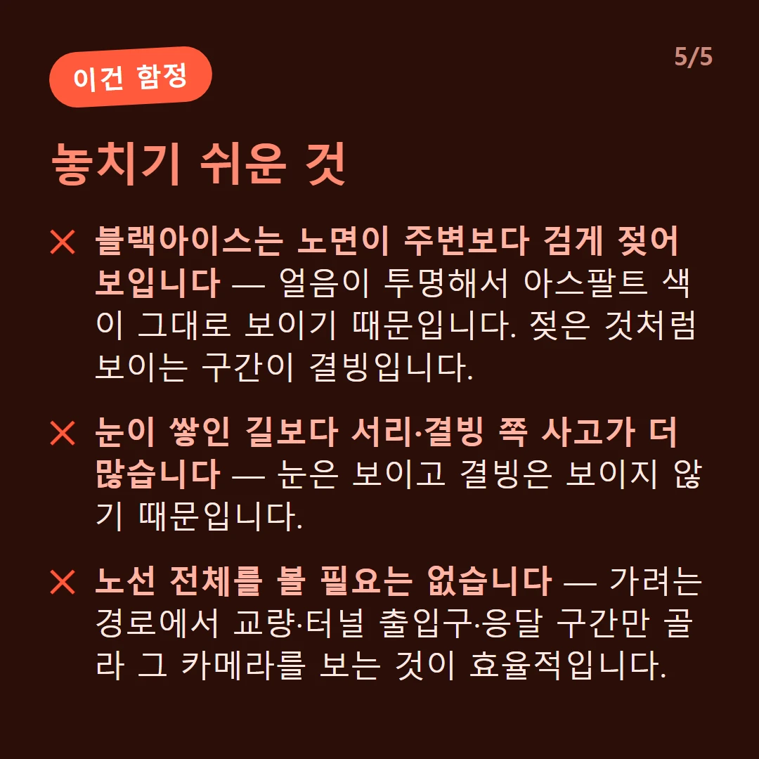 놓치기 쉬운 것 — 블랙아이스는 노면이 주변보다 검게 젖어 보입니다 — 얼음이 투명해서 아스팔트 색이 그대로 보이기 때문입니다. 젖은 것처럼 보이는 구간이 결빙입니다. / 눈이 쌓인 길보다 서리·결빙 쪽 사고가 더 많습니다 — 눈은 보이고 결빙은 보이지 않기 때문입니다. / 노선 전체를 볼 필요는 없습니다 — 가려는 경로에서 교량·터널 출입구·응달 구간만 골라 그 카메라를 보는 것이 효율적입니다.