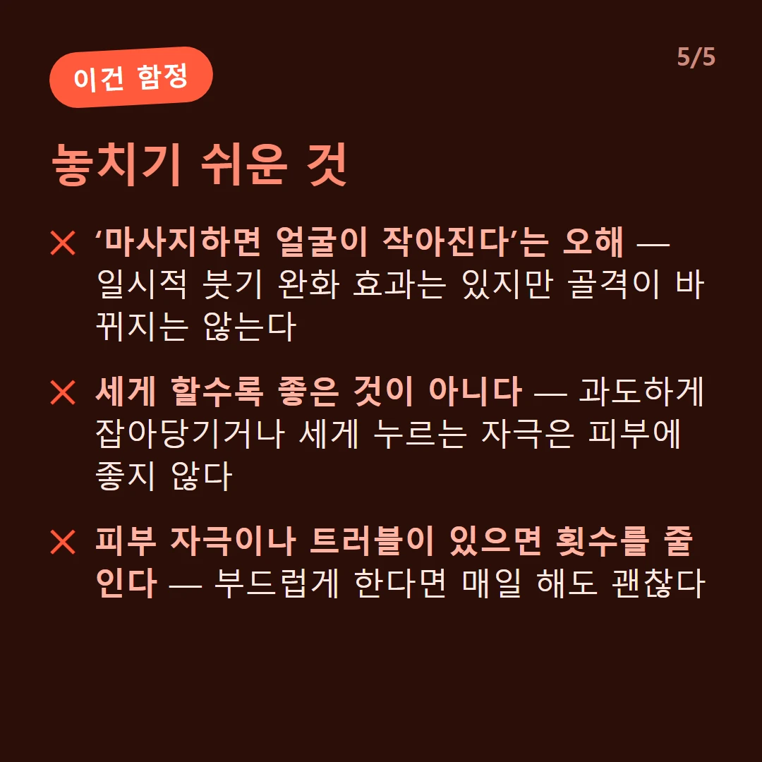 놓치기 쉬운 것 — ‘마사지하면 얼굴이 작아진다’는 오해 — 일시적 붓기 완화 효과는 있지만 골격이 바뀌지는 않는다 / 세게 할수록 좋은 것이 아니다 — 과도하게 잡아당기거나 세게 누르는 자극은 피부에 좋지 않다 / 피부 자극이나 트러블이 있으면 횟수를 줄인다 — 부드럽게 한다면 매일 해도 괜찮다