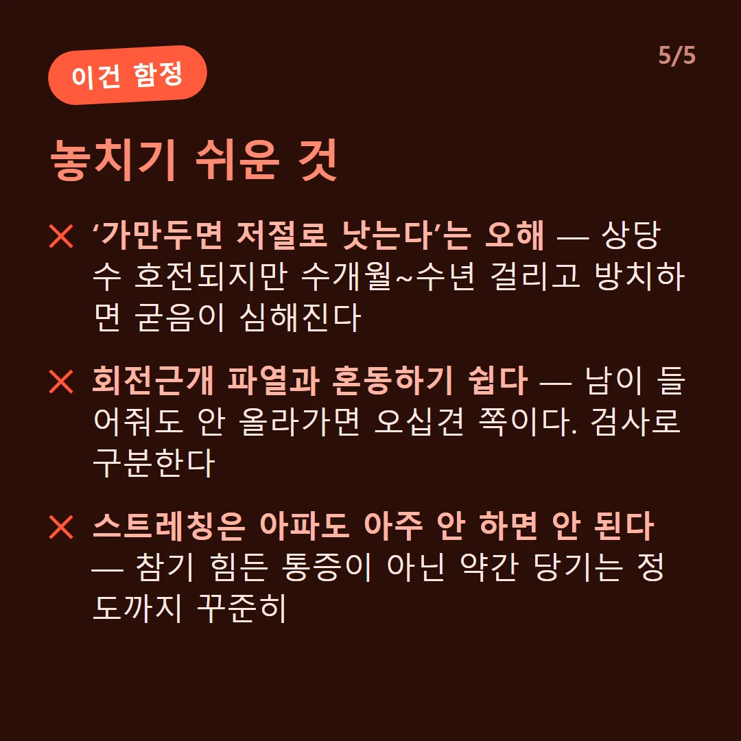 놓치기 쉬운 것 — ‘가만두면 저절로 낫는다’는 오해 — 상당수 호전되지만 수개월~수년 걸리고 방치하면 굳음이 심해진다 / 회전근개 파열과 혼동하기 쉽다 — 남이 들어줘도 안 올라가면 오십견 쪽이다. 검사로 구분한다 / 스트레칭은 아파도 아주 안 하면 안 된다 — 참기 힘든 통증이 아닌 약간 당기는 정도까지 꾸준히