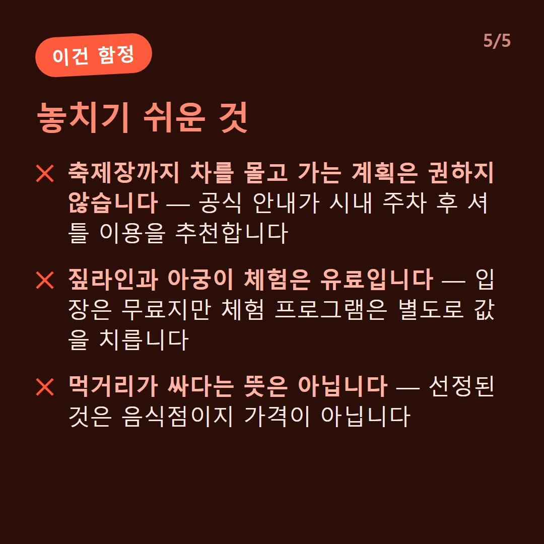 놓치기 쉬운 것 — 축제장까지 차를 몰고 가는 계획은 권하지 않습니다 — 공식 안내가 시내 주차 후 셔틀 이용을 추천합니다 / 짚라인과 아궁이 체험은 유료입니다 — 입장은 무료지만 체험 프로그램은 별도로 값을 치릅니다 / 먹거리가 싸다는 뜻은 아닙니다 — 선정된 것은 음식점이지 가격이 아닙니다