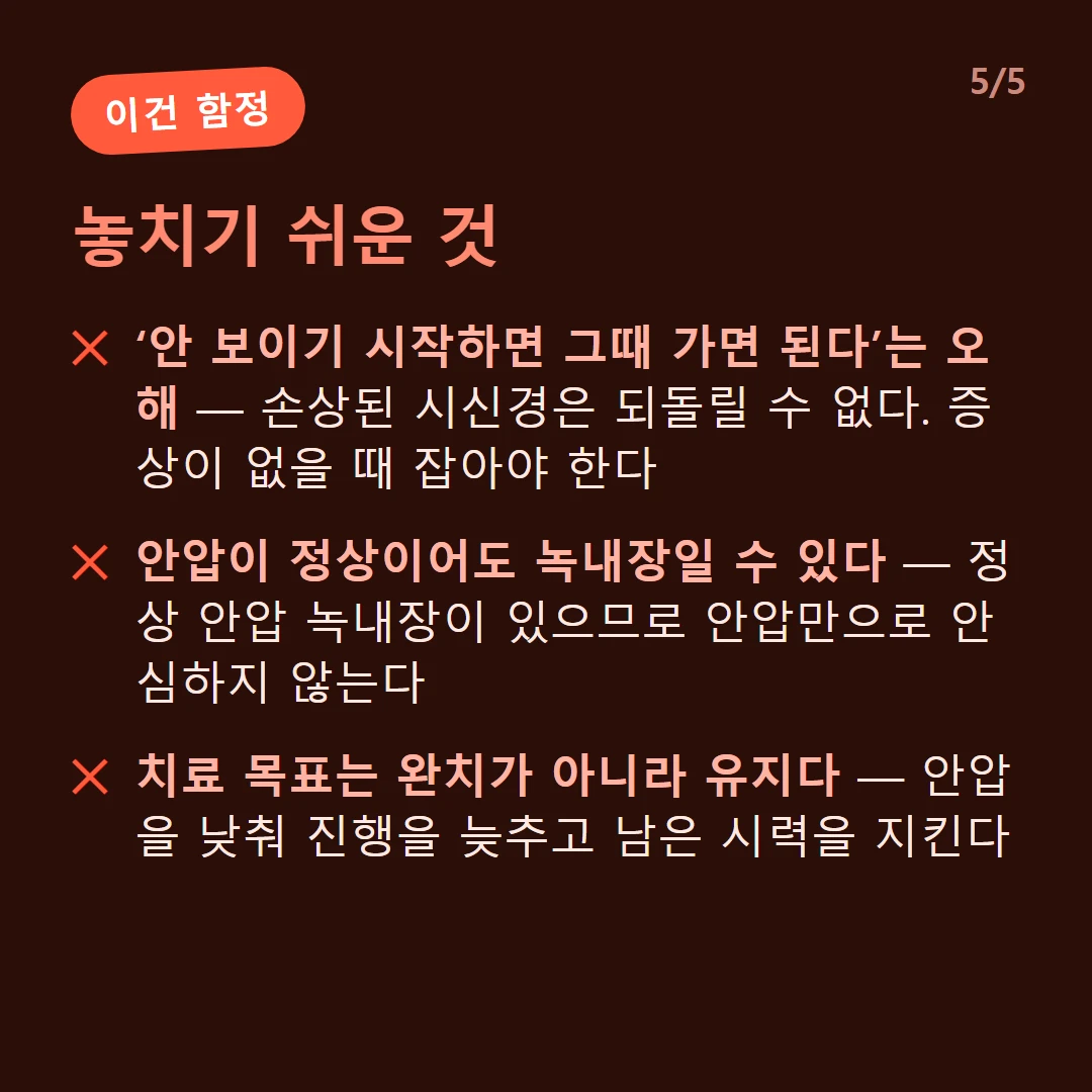 놓치기 쉬운 것 — ‘안 보이기 시작하면 그때 가면 된다’는 오해 — 손상된 시신경은 되돌릴 수 없다. 증상이 없을 때 잡아야 한다 / 안압이 정상이어도 녹내장일 수 있다 — 정상 안압 녹내장이 있으므로 안압만으로 안심하지 않는다 / 치료 목표는 완치가 아니라 유지다 — 안압을 낮춰 진행을 늦추고 남은 시력을 지킨다
