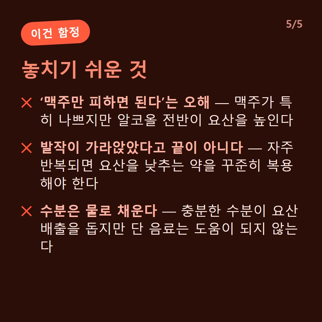 놓치기 쉬운 것 — ‘맥주만 피하면 된다’는 오해 — 맥주가 특히 나쁘지만 알코올 전반이 요산을 높인다 / 발작이 가라앉았다고 끝이 아니다 — 자주 반복되면 요산을 낮추는 약을 꾸준히 복용해야 한다 / 수분은 물로 채운다 — 충분한 수분이 요산 배출을 돕지만 단 음료는 도움이 되지 않는다