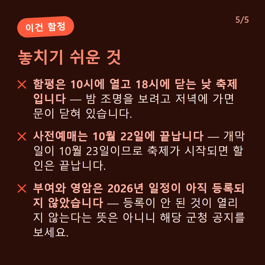 놓치기 쉬운 것 — 함평은 10시에 열고 18시에 닫는 낮 축제입니다 — 밤 조명을 보려고 저녁에 가면 문이 닫혀 있습니다. / 사전예매는 10월 22일에 끝납니다 — 개막일이 10월 23일이므로 축제가 시작되면 할인은 끝납니다. / 부여와 영암은 2026년 일정이 아직 등록되지 않았습니다 — 등록이 안 된 것이 열리지 않는다는 뜻은 아니니 해당 군청 공지를 보세요.