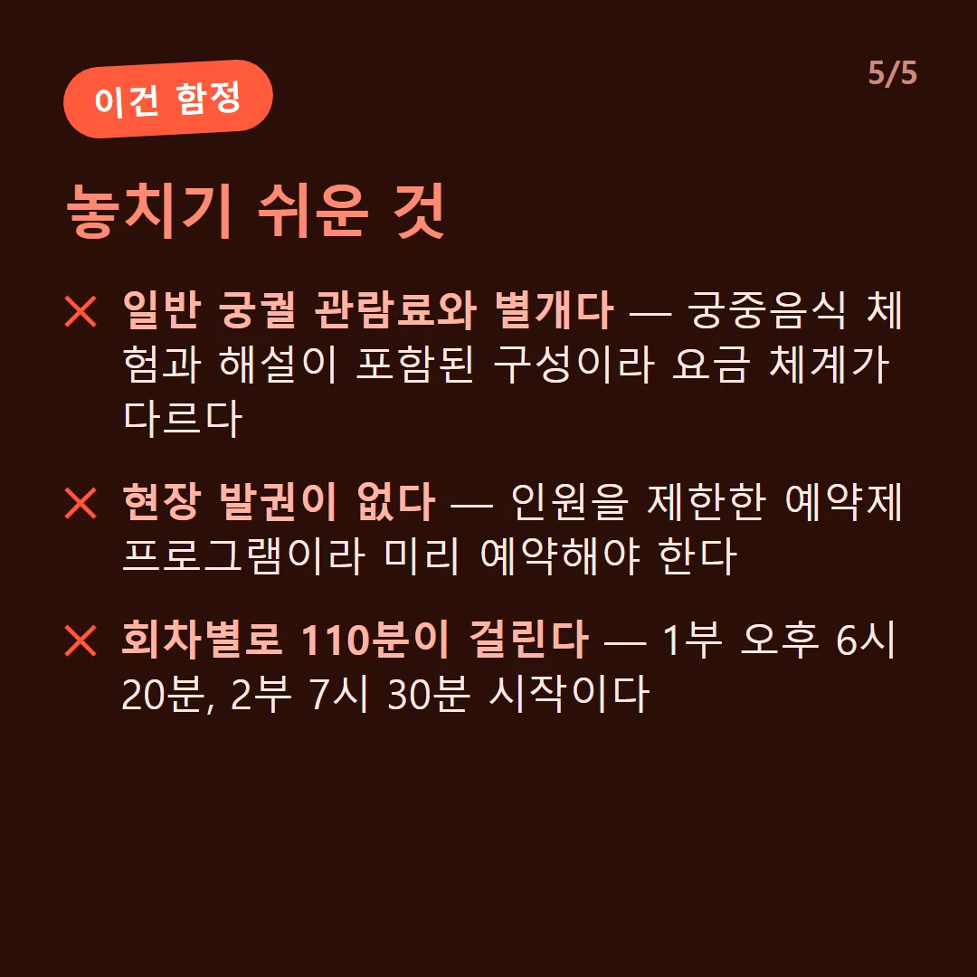 놓치기 쉬운 것 — 일반 궁궐 관람료와 별개다 — 궁중음식 체험과 해설이 포함된 구성이라 요금 체계가 다르다 / 현장 발권이 없다 — 인원을 제한한 예약제 프로그램이라 미리 예약해야 한다 / 회차별로 110분이 걸린다 — 1부 오후 6시 20분, 2부 7시 30분 시작이다