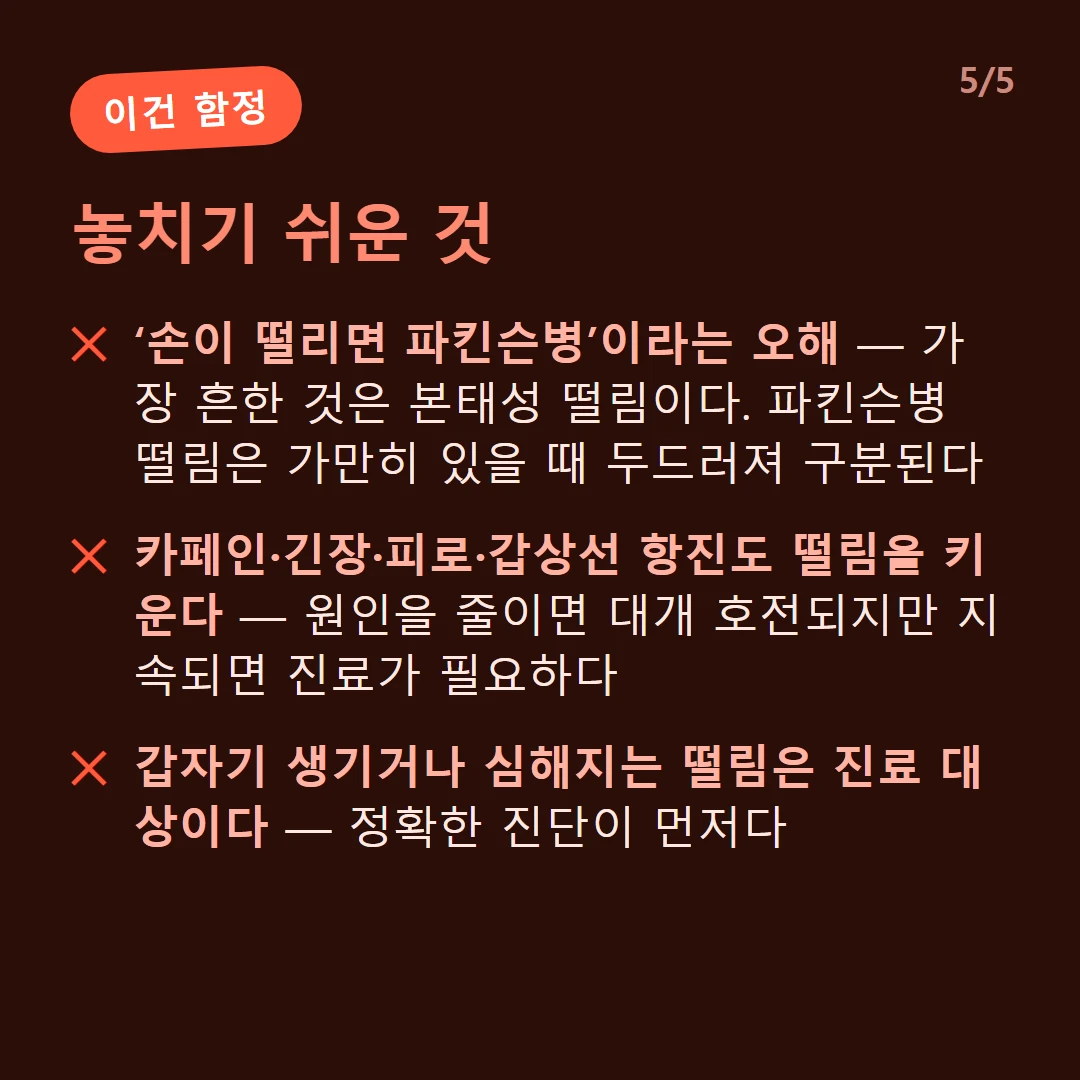 놓치기 쉬운 것 — ‘손이 떨리면 파킨슨병’이라는 오해 — 가장 흔한 것은 본태성 떨림이다. 파킨슨병 떨림은 가만히 있을 때 두드러져 구분된다 / 카페인·긴장·피로·갑상선 항진도 떨림을 키운다 — 원인을 줄이면 대개 호전되지만 지속되면 진료가 필요하다 / 갑자기 생기거나 심해지는 떨림은 진료 대상이다 — 정확한 진단이 먼저다