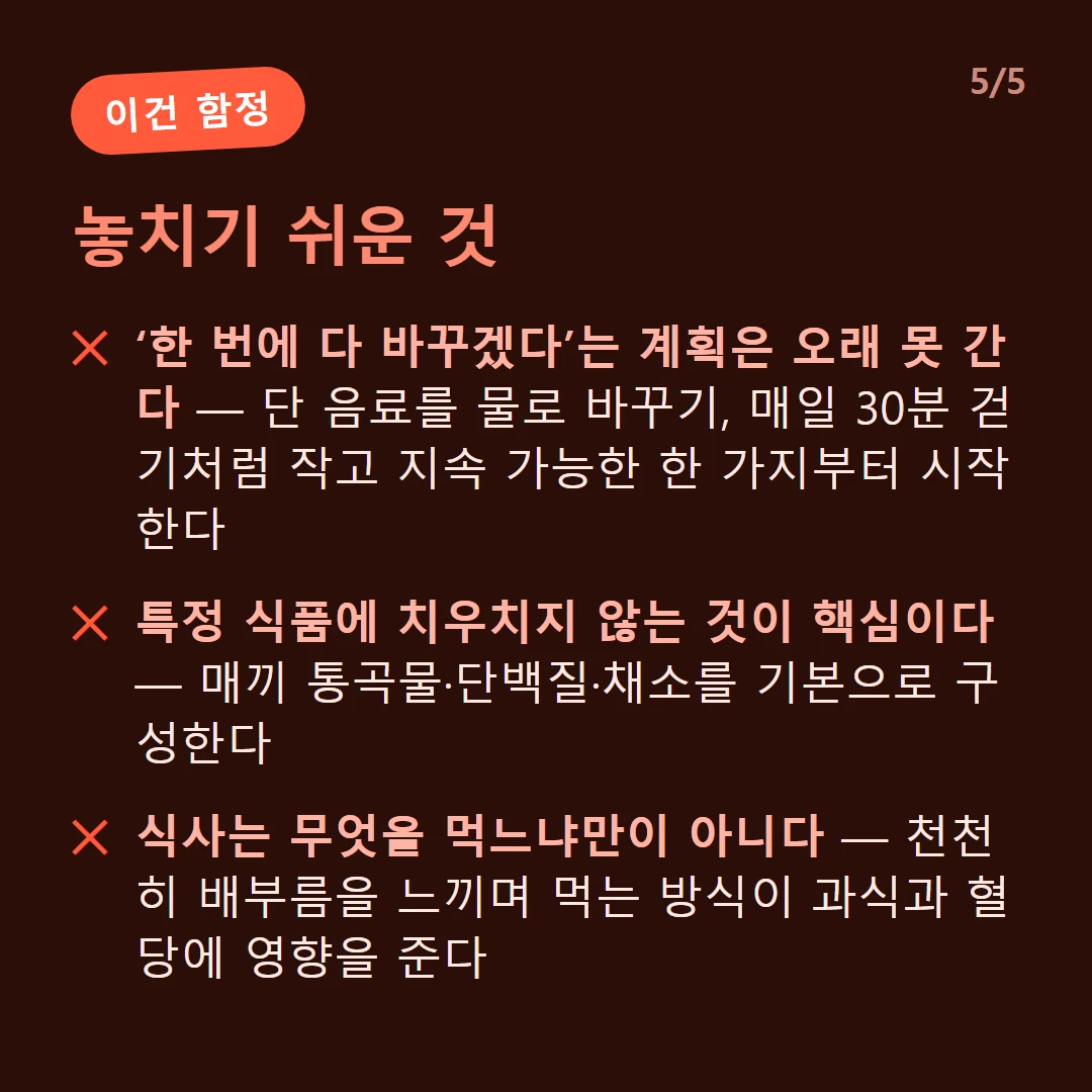 놓치기 쉬운 것 — ‘한 번에 다 바꾸겠다’는 계획은 오래 못 간다 — 단 음료를 물로 바꾸기, 매일 30분 걷기처럼 작고 지속 가능한 한 가지부터 시작한다 / 특정 식품에 치우치지 않는 것이 핵심이다 — 매끼 통곡물·단백질·채소를 기본으로 구성한다 / 식사는 무엇을 먹느냐만이 아니다 — 천천히 배부름을 느끼며 먹는 방식이 과식과 혈당에 영향을 준다