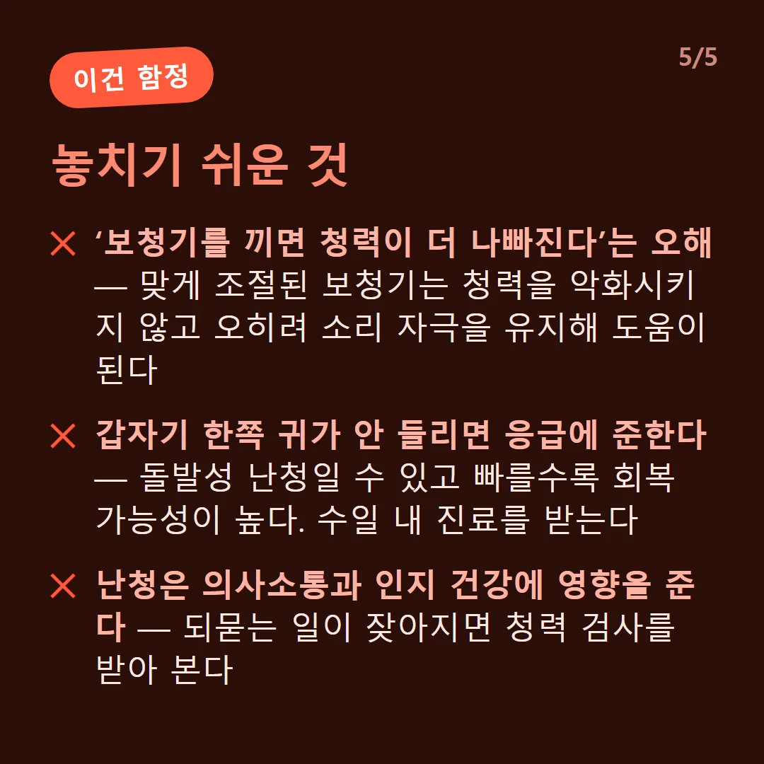 놓치기 쉬운 것 — ‘보청기를 끼면 청력이 더 나빠진다’는 오해 — 맞게 조절된 보청기는 청력을 악화시키지 않고 오히려 소리 자극을 유지해 도움이 된다 / 갑자기 한쪽 귀가 안 들리면 응급에 준한다 — 돌발성 난청일 수 있고 빠를수록 회복 가능성이 높다. 수일 내 진료를 받는다 / 난청은 의사소통과 인지 건강에 영향을 준다 — 되묻는 일이 잦아지면 청력 검사를 받아 본다