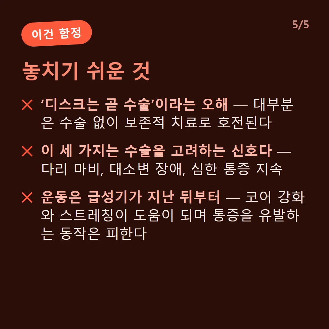 놓치기 쉬운 것 — ‘디스크는 곧 수술’이라는 오해 — 대부분은 수술 없이 보존적 치료로 호전된다 / 이 세 가지는 수술을 고려하는 신호다 — 다리 마비, 대소변 장애, 심한 통증 지속 / 운동은 급성기가 지난 뒤부터 — 코어 강화와 스트레칭이 도움이 되며 통증을 유발하는 동작은 피한다