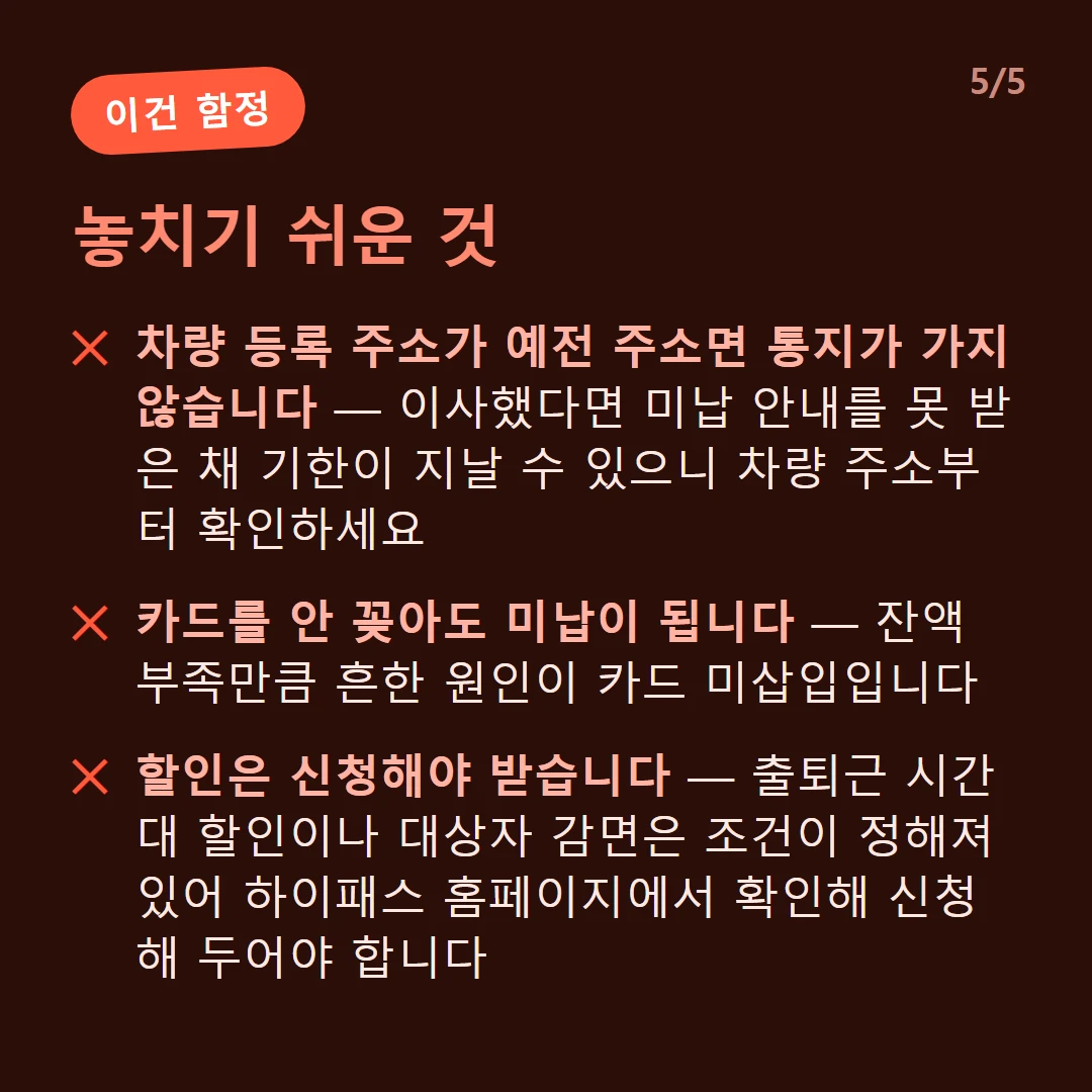 놓치기 쉬운 것 — 차량 등록 주소가 예전 주소면 통지가 가지 않습니다 — 이사했다면 미납 안내를 못 받은 채 기한이 지날 수 있으니 차량 주소부터 확인하세요 / 속도가 빠르면 인식이 안 됩니다 — 하이패스 차로는 시속 30km 이하로 무정차 주행하도록 안내됩니다 / 카드를 안 꽂아도 미납이 됩니다 — 잔액 부족만큼 흔한 원인이 카드 미삽입입니다 / 할인은 신청해야 받습니다 — 출퇴근 시간대 할인이나 대상자 감면은 조건이 정해져 있어 하이패스 홈페이지에서 확인해 신청해 두어야 합니다