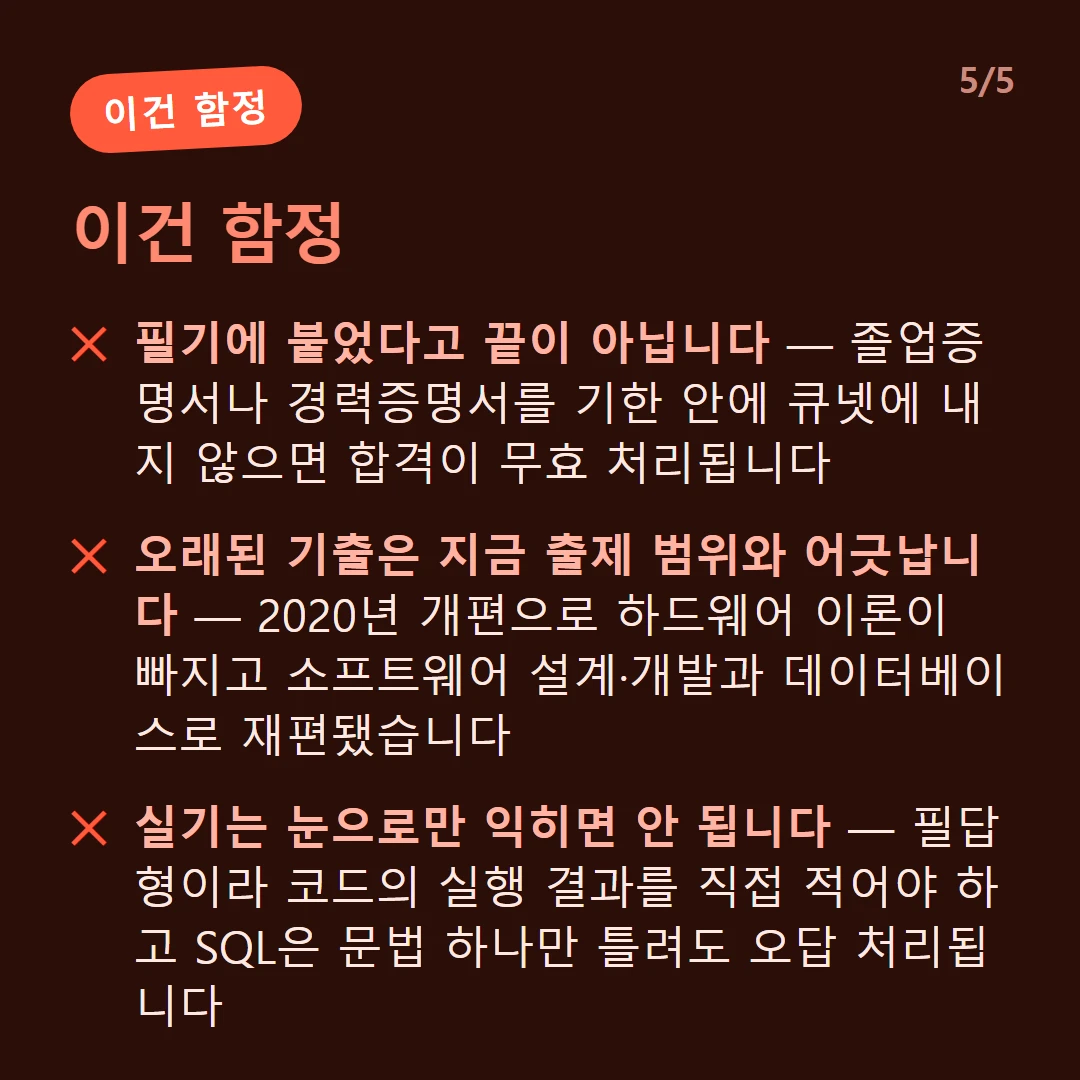이건 함정 — 필기에 붙었다고 끝이 아닙니다 — 졸업증명서나 경력증명서를 기한 안에 큐넷에 내지 않으면 합격이 무효 처리됩니다 / 과락이 있습니다 — 한 과목이라도 40점 미만이면 평균이 아무리 높아도 불합격입니다 / 오래된 기출은 지금 출제 범위와 어긋납니다 — 2020년 개편으로 하드웨어 이론이 빠지고 소프트웨어 설계·개발과 데이터베이스로 재편됐습니다 / 실기는 눈으로만 익히면 안 됩니다 — 필답형이라 코드의 실행 결과를 직접 적어야 하고 SQL은 문법 하나만 틀려도 오답 처리됩니다