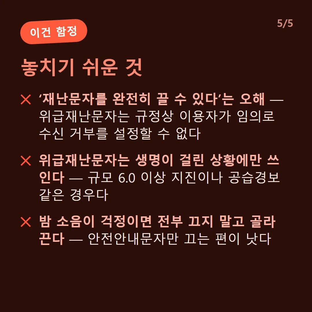 놓치기 쉬운 것 — ‘재난문자를 완전히 끌 수 있다’는 오해 — 위급재난문자는 규정상 이용자가 임의로 수신 거부를 설정할 수 없다 / 위급재난문자는 생명이 걸린 상황에만 쓰인다 — 규모 6.0 이상 지진이나 공습경보 같은 경우다 / 밤 소음이 걱정이면 전부 끄지 말고 골라 끈다 — 안전안내문자만 끄는 편이 낫다