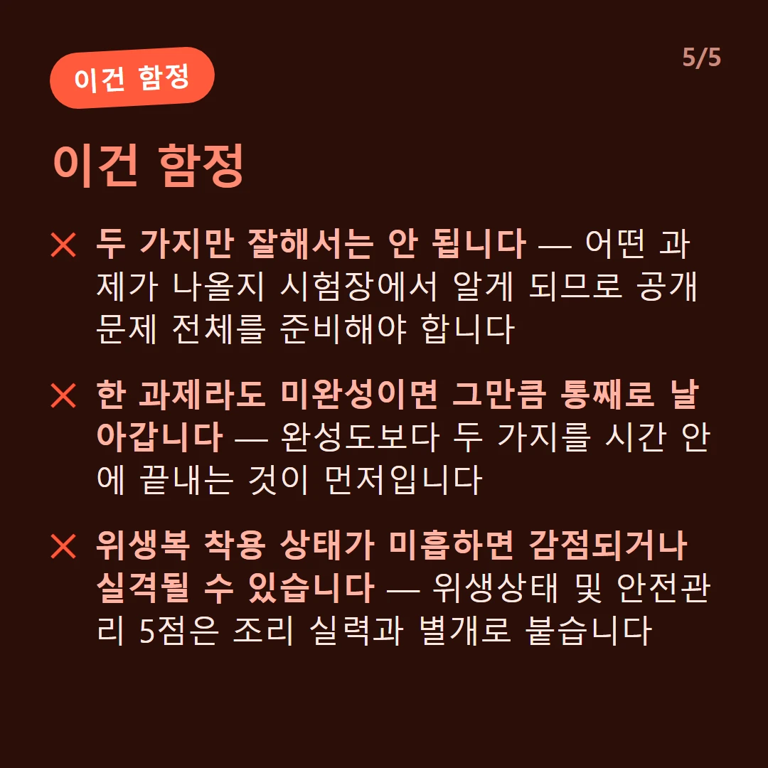 이건 함정 — 두 가지만 잘해서는 안 됩니다 — 어떤 과제가 나올지 시험장에서 알게 되므로 공개문제 전체를 준비해야 합니다 / 한 과제라도 미완성이면 그만큼 통째로 날아갑니다 — 완성도보다 두 가지를 시간 안에 끝내는 것이 먼저입니다 / 위생복 착용 상태가 미흡하면 감점되거나 실격될 수 있습니다 — 위생상태 및 안전관리 5점은 조리 실력과 별개로 붙습니다 / 하나씩 순서대로 하면 시간이 모자랍니다 — 불 쓰는 시간과 써는 시간을 겹치게 짜는 연습이 필요합니다