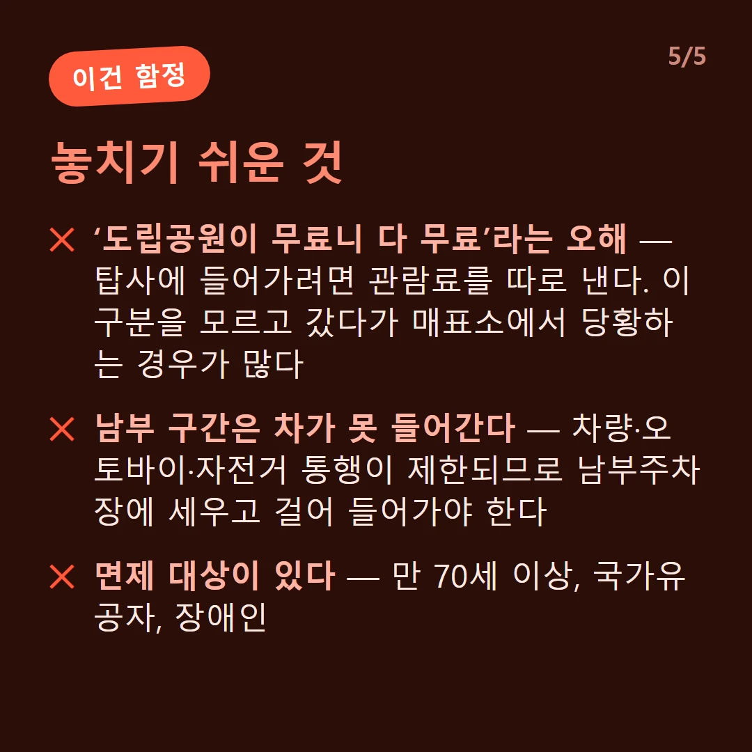 놓치기 쉬운 것 — ‘도립공원이 무료니 다 무료’라는 오해 — 탑사에 들어가려면 관람료를 따로 낸다. 이 구분을 모르고 갔다가 매표소에서 당황하는 경우가 많다 / 남부 구간은 차가 못 들어간다 — 차량·오토바이·자전거 통행이 제한되므로 남부주차장에 세우고 걸어 들어가야 한다 / 면제 대상이 있다 — 만 70세 이상, 국가유공자, 장애인