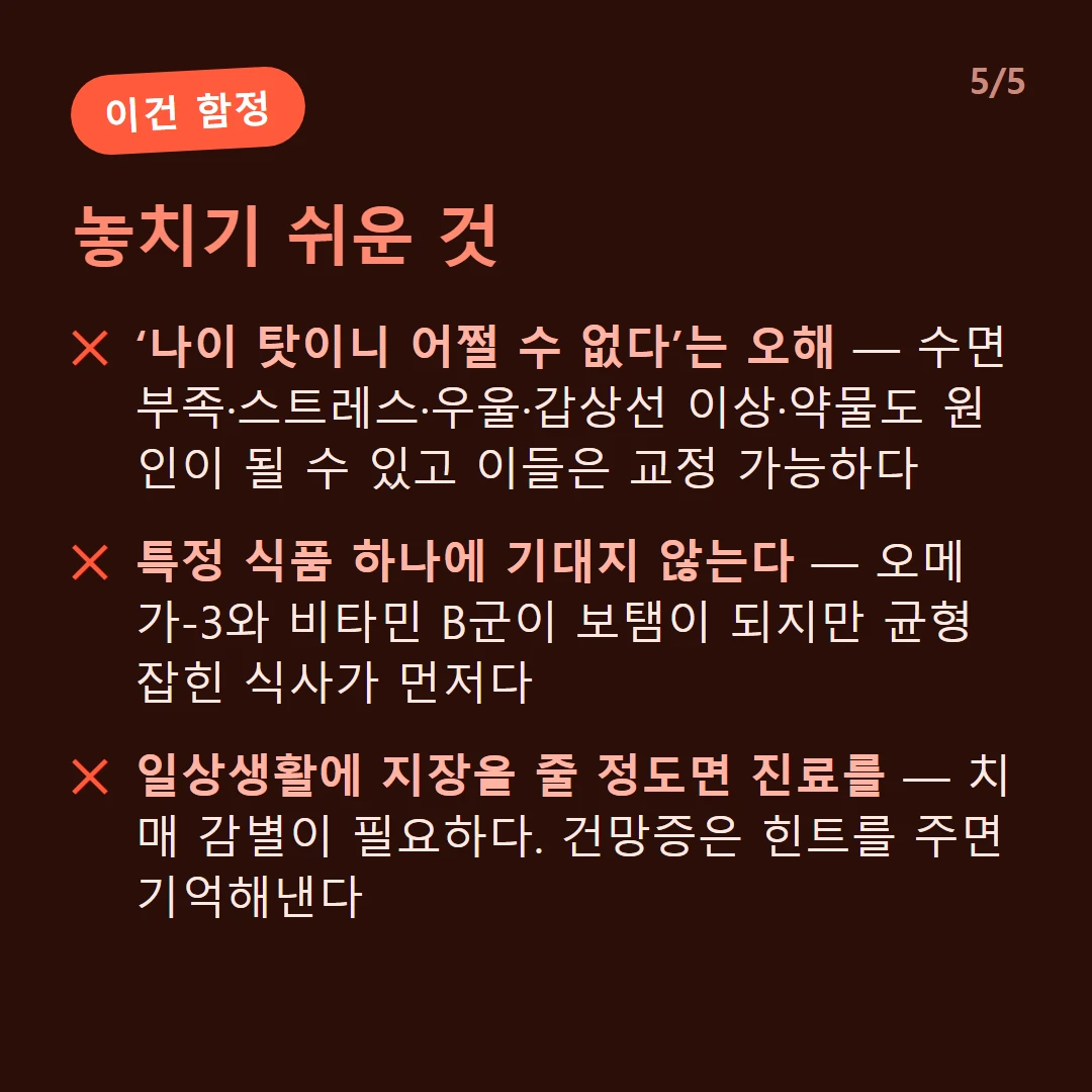 놓치기 쉬운 것 — ‘나이 탓이니 어쩔 수 없다’는 오해 — 수면 부족·스트레스·우울·갑상선 이상·약물도 원인이 될 수 있고 이들은 교정 가능하다 / 특정 식품 하나에 기대지 않는다 — 오메가-3와 비타민 B군이 보탬이 되지만 균형 잡힌 식사가 먼저다 / 일상생활에 지장을 줄 정도면 진료를 — 치매 감별이 필요하다. 건망증은 힌트를 주면 기억해낸다