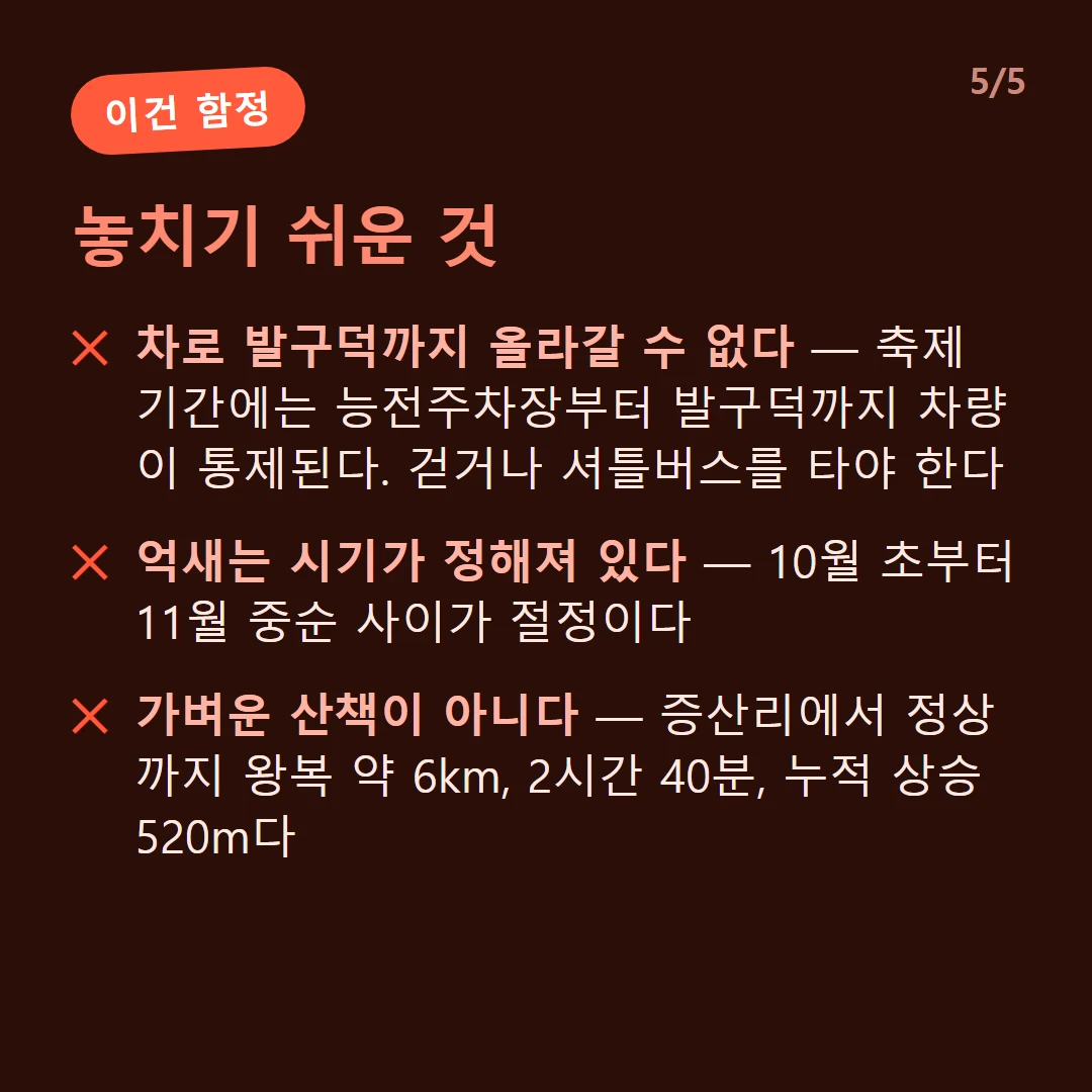 놓치기 쉬운 것 — 차로 발구덕까지 올라갈 수 없다 — 축제 기간에는 능전주차장부터 발구덕까지 차량이 통제된다. 걷거나 셔틀버스를 타야 한다 / 억새는 시기가 정해져 있다 — 10월 초부터 11월 중순 사이가 절정이다 / 가벼운 산책이 아니다 — 증산리에서 정상까지 왕복 약 6km, 2시간 40분, 누적 상승 520m다