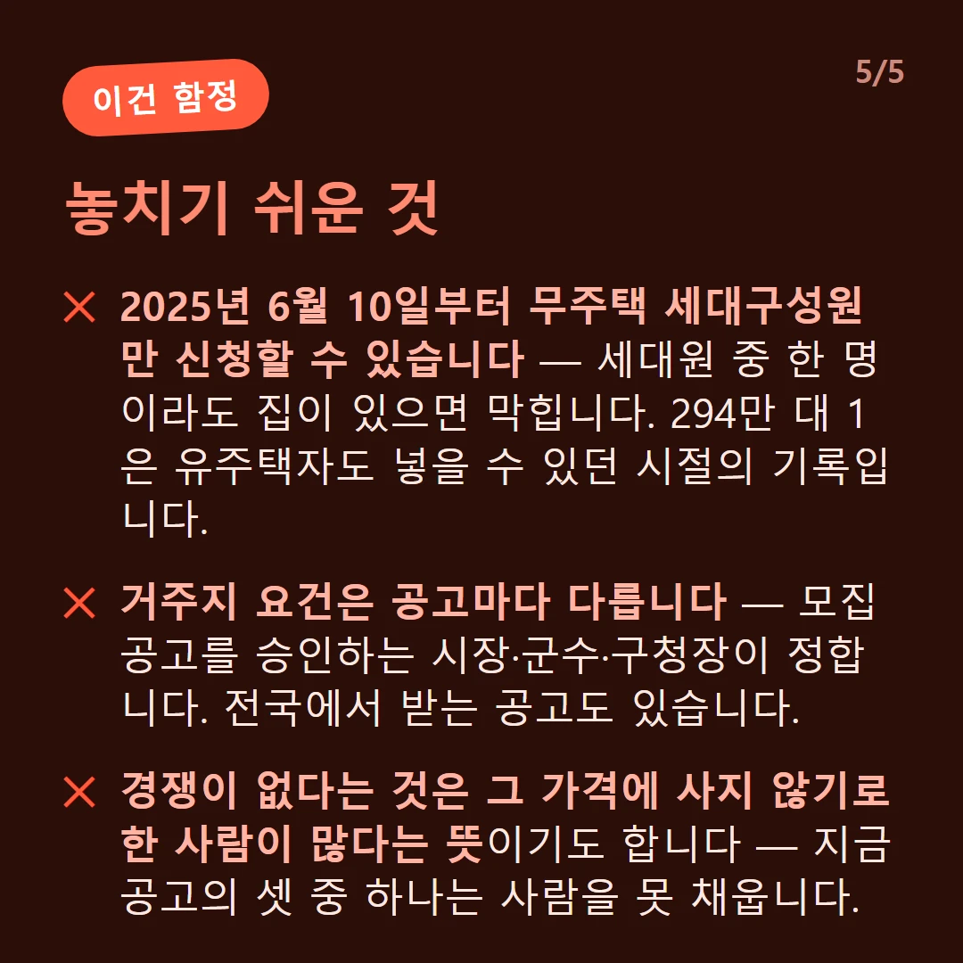 놓치기 쉬운 것 — 2025년 6월 10일부터 무주택 세대구성원만 신청할 수 있습니다 — 세대원 중 한 명이라도 집이 있으면 막힙니다. 294만 대 1은 유주택자도 넣을 수 있던 시절의 기록입니다. / 거주지 요건은 공고마다 다릅니다 — 모집공고를 승인하는 시장·군수·구청장이 정합니다. 전국에서 받는 공고도 있습니다. / 경쟁이 없다는 것은 그 가격에 사지 않기로 한 사람이 많다는 뜻이기도 합니다 — 지금 공고의 셋 중 하나는 사람을 못 채웁니다.
