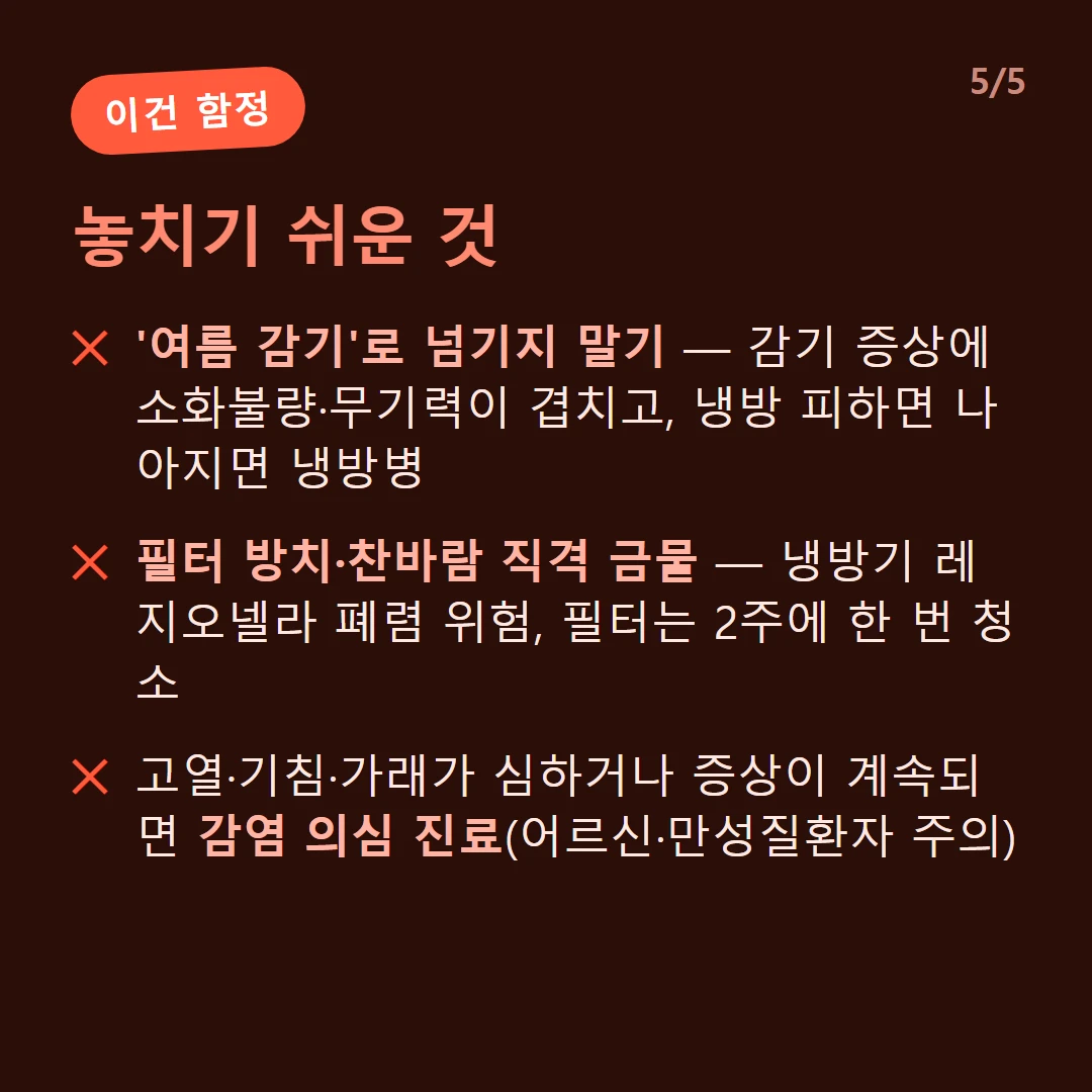 놓치기 쉬운 것 — '여름 감기'로 넘기지 말기 — 감기 증상에 소화불량·무기력이 겹치고, 냉방 피하면 나아지면 냉방병 / 필터 방치·찬바람 직격 금물 — 냉방기 레지오넬라 폐렴 위험, 필터는 2주에 한 번 청소 / 고열·기침·가래가 심하거나 증상이 계속되면 감염 의심 진료(어르신·만성질환자 주의)