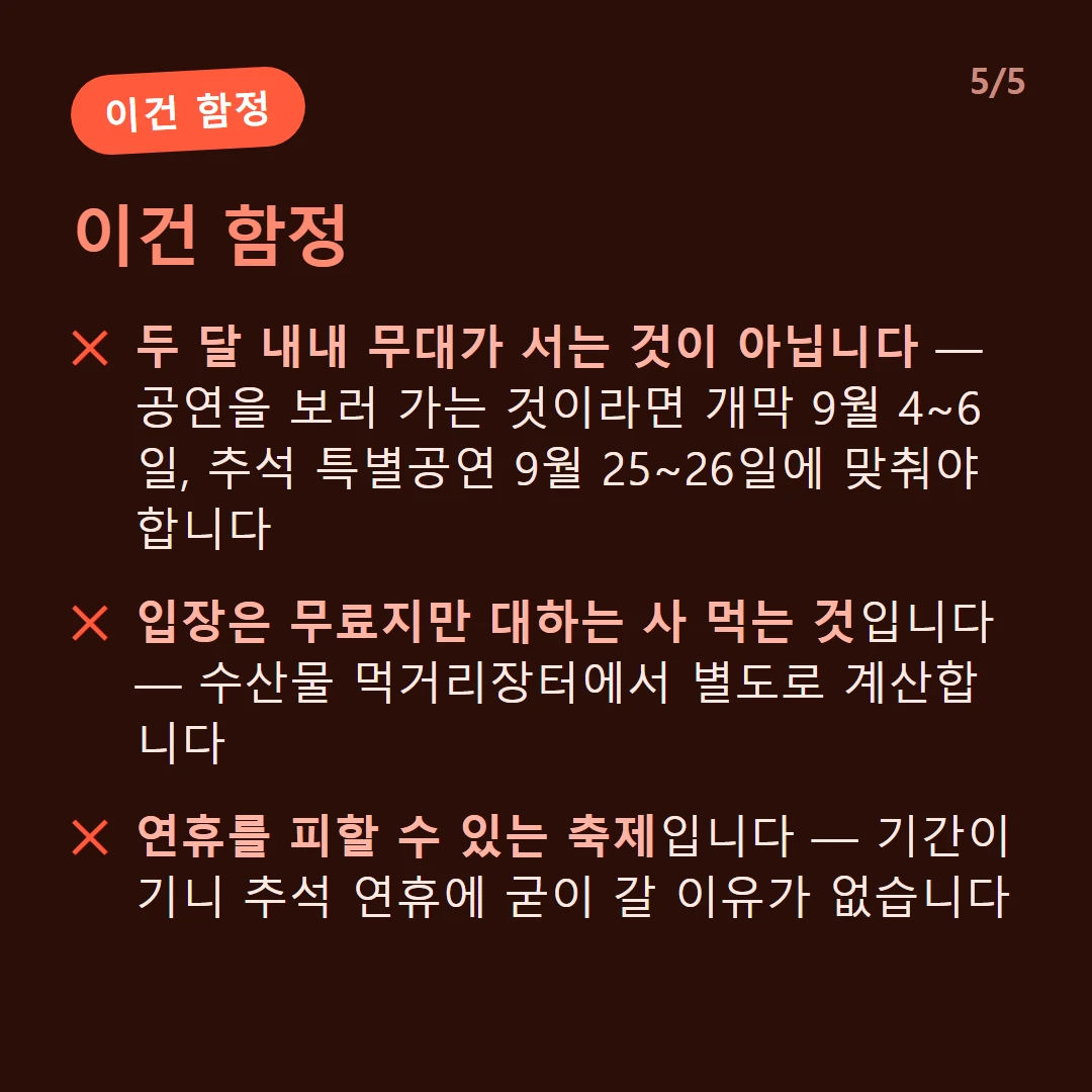 이건 함정 — 두 달 내내 무대가 서는 것이 아닙니다 — 공연을 보러 가는 것이라면 개막 9월 4~6일, 추석 특별공연 9월 25~26일에 맞춰야 합니다 / 입장은 무료지만 대하는 사 먹는 것입니다 — 수산물 먹거리장터에서 별도로 계산합니다 / 연휴를 피할 수 있는 축제입니다 — 기간이 기니 추석 연휴에 굳이 갈 이유가 없습니다