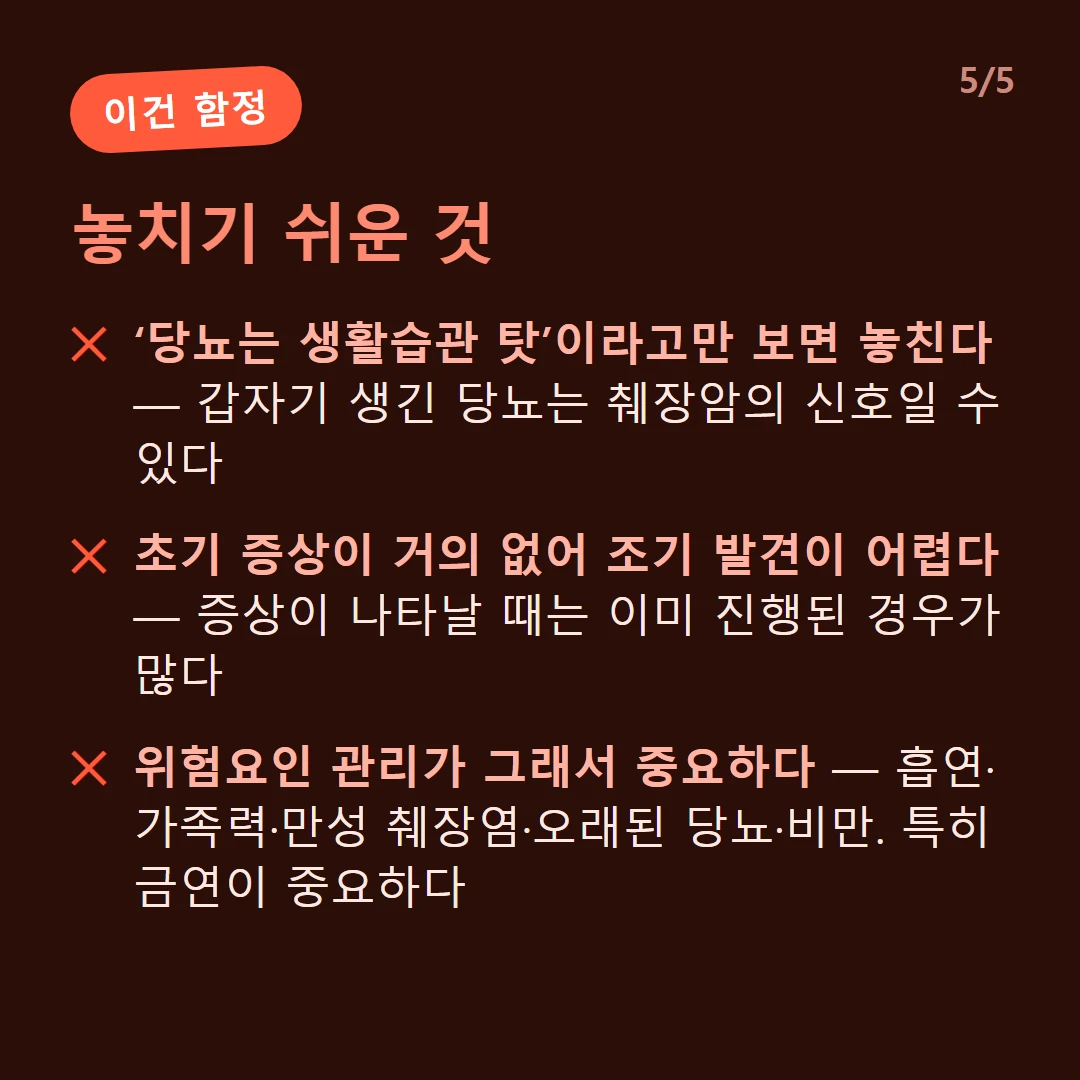 놓치기 쉬운 것 — ‘당뇨는 생활습관 탓’이라고만 보면 놓친다 — 갑자기 생긴 당뇨는 췌장암의 신호일 수 있다 / 초기 증상이 거의 없어 조기 발견이 어렵다 — 증상이 나타날 때는 이미 진행된 경우가 많다 / 위험요인 관리가 그래서 중요하다 — 흡연·가족력·만성 췌장염·오래된 당뇨·비만. 특히 금연이 중요하다