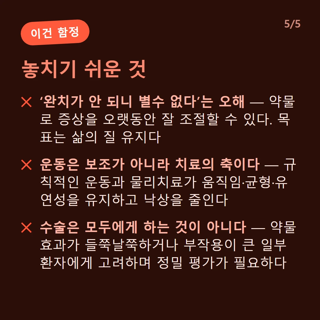 놓치기 쉬운 것 — ‘완치가 안 되니 별수 없다’는 오해 — 약물로 증상을 오랫동안 잘 조절할 수 있다. 목표는 삶의 질 유지다 / 운동은 보조가 아니라 치료의 축이다 — 규칙적인 운동과 물리치료가 움직임·균형·유연성을 유지하고 낙상을 줄인다 / 수술은 모두에게 하는 것이 아니다 — 약물 효과가 들쭉날쭉하거나 부작용이 큰 일부 환자에게 고려하며 정밀 평가가 필요하다