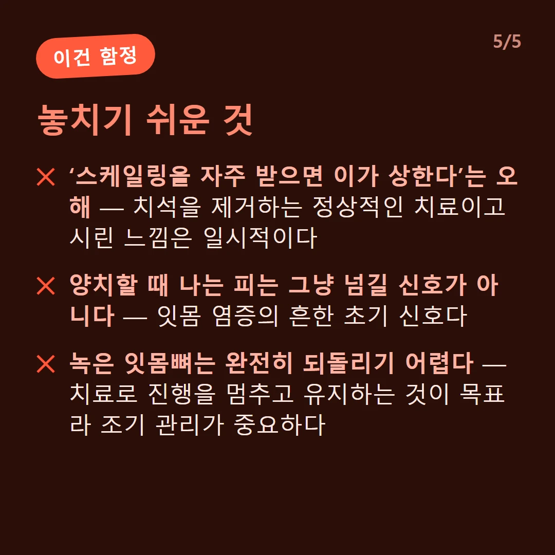놓치기 쉬운 것 — ‘스케일링을 자주 받으면 이가 상한다’는 오해 — 치석을 제거하는 정상적인 치료이고 시린 느낌은 일시적이다 / 양치할 때 나는 피는 그냥 넘길 신호가 아니다 — 잇몸 염증의 흔한 초기 신호다 / 녹은 잇몸뼈는 완전히 되돌리기 어렵다 — 치료로 진행을 멈추고 유지하는 것이 목표라 조기 관리가 중요하다