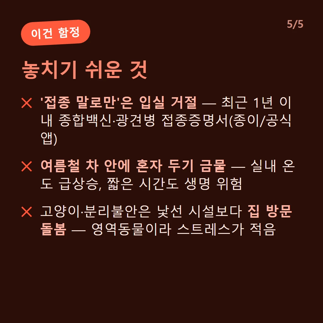 놓치기 쉬운 것 — '접종 말로만'은 입실 거절 — 최근 1년 이내 종합백신·광견병 접종증명서(종이/공식 앱) / 여름철 차 안에 혼자 두기 금물 — 실내 온도 급상승, 짧은 시간도 생명 위험 / 고양이·분리불안은 낯선 시설보다 집 방문 돌봄 — 영역동물이라 스트레스가 적음