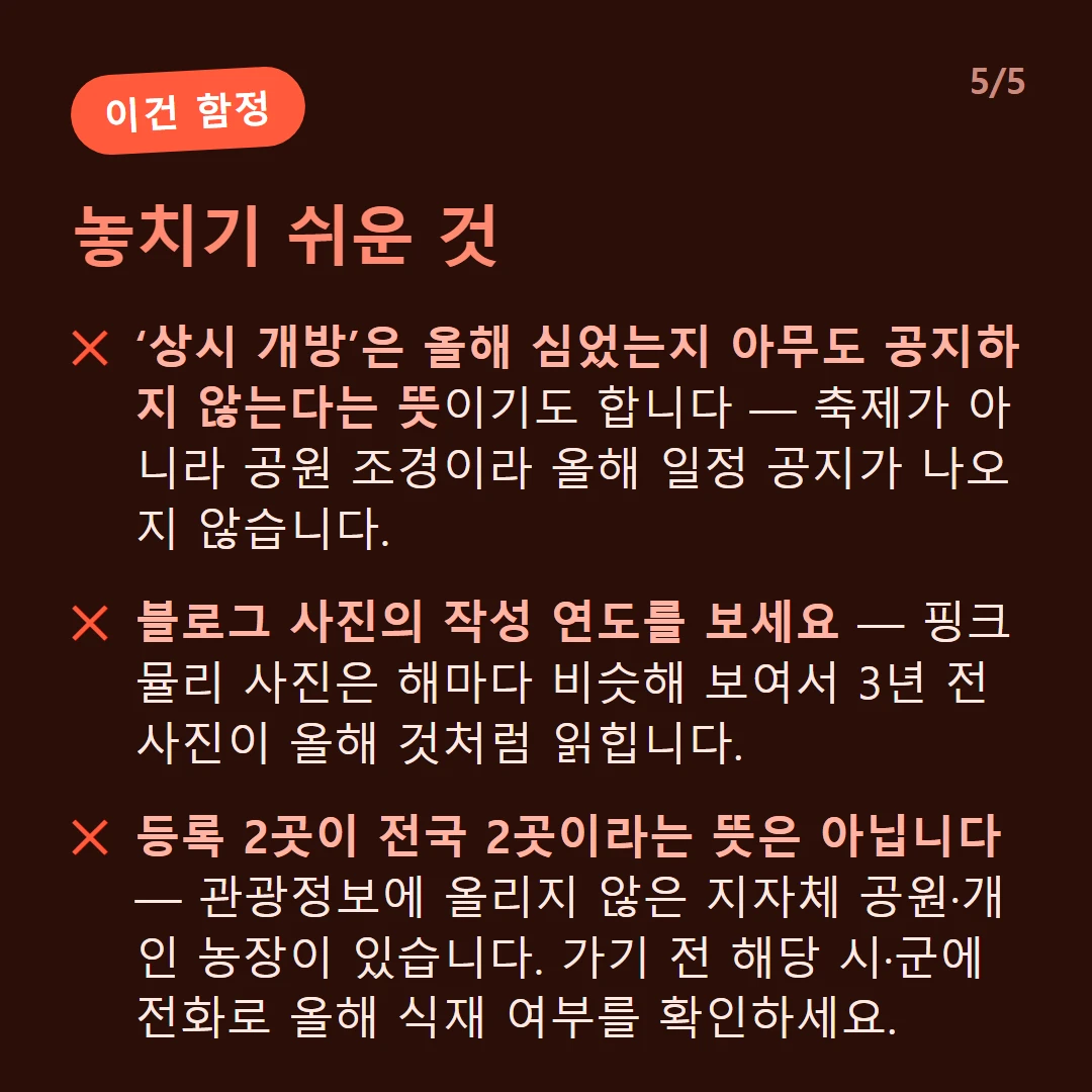 놓치기 쉬운 것 — ‘상시 개방’은 올해 심었는지 아무도 공지하지 않는다는 뜻이기도 합니다 — 축제가 아니라 공원 조경이라 올해 일정 공지가 나오지 않습니다. / 블로그 사진의 작성 연도를 보세요 — 핑크뮬리 사진은 해마다 비슷해 보여서 3년 전 사진이 올해 것처럼 읽힙니다. / 등록 2곳이 전국 2곳이라는 뜻은 아닙니다 — 관광정보에 올리지 않은 지자체 공원·개인 농장이 있습니다. 가기 전 해당 시·군에 전화로 올해 식재 여부를 확인하세요.