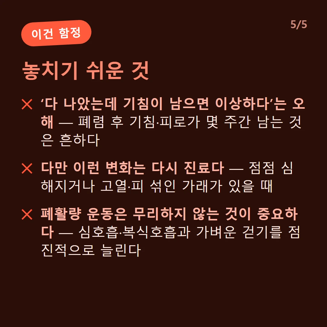 놓치기 쉬운 것 — ‘다 나았는데 기침이 남으면 이상하다’는 오해 — 폐렴 후 기침·피로가 몇 주간 남는 것은 흔하다 / 다만 이런 변화는 다시 진료다 — 점점 심해지거나 고열·피 섞인 가래가 있을 때 / 폐활량 운동은 무리하지 않는 것이 중요하다 — 심호흡·복식호흡과 가벼운 걷기를 점진적으로 늘린다