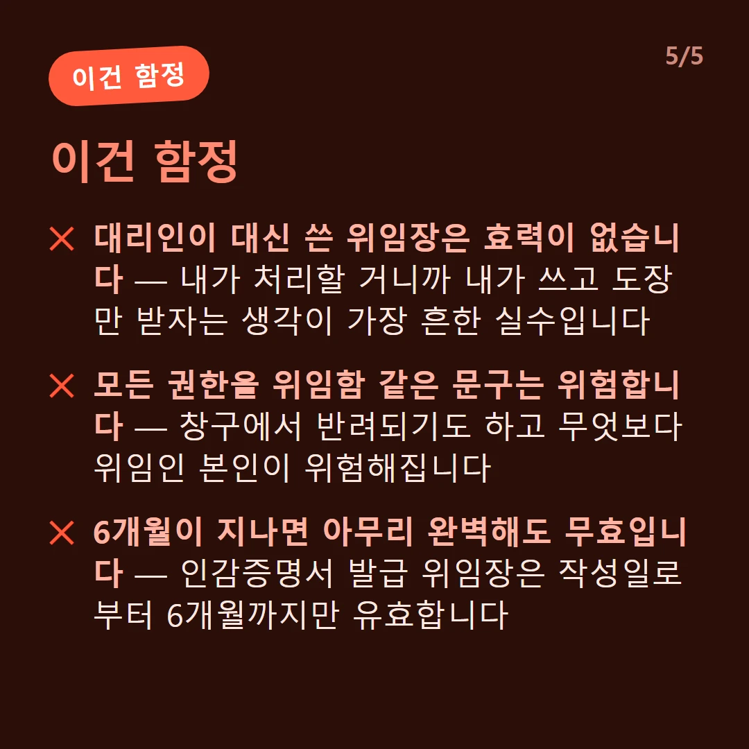 이건 함정 — 대리인이 대신 쓴 위임장은 효력이 없습니다 — 내가 처리할 거니까 내가 쓰고 도장만 받자는 생각이 가장 흔한 실수입니다 / 모든 권한을 위임함 같은 문구는 위험합니다 — 창구에서 반려되기도 하고 무엇보다 위임인 본인이 위험해집니다 / 6개월이 지나면 아무리 완벽해도 무효입니다 — 인감증명서 발급 위임장은 작성일로부터 6개월까지만 유효합니다