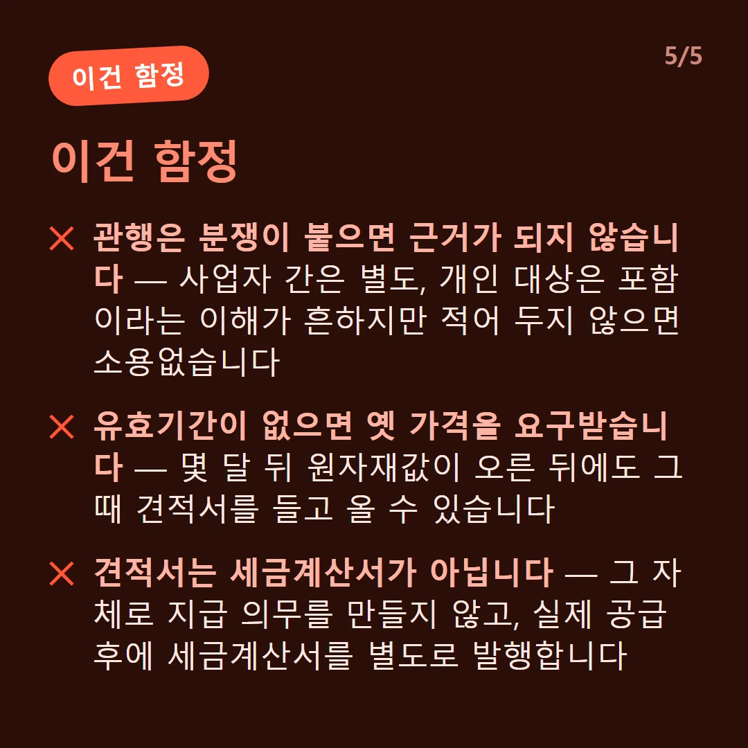 이건 함정 — 관행은 분쟁이 붙으면 근거가 되지 않습니다 — 사업자 간은 별도, 개인 대상은 포함이라는 이해가 흔하지만 적어 두지 않으면 소용없습니다 / 유효기간이 없으면 옛 가격을 요구받습니다 — 몇 달 뒤 원자재값이 오른 뒤에도 그때 견적서를 들고 올 수 있습니다 / 견적서는 세금계산서가 아닙니다 — 그 자체로 지급 의무를 만들지 않고, 실제 공급 후에 세금계산서를 별도로 발행합니다